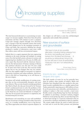 281
Increasing supplies14
‘The only way to predict the future is to invent it.’
Vinod Khosla,
co-founder Sun Microsystems,
Silicon Valley, California
The time-honoured alternative to economizing on water
usage is to increase supplies. Dams have been the prime
instrument and they will continue to serve a purpose.
Large-scale strategic imports through river diversions
was a concept of the late twentieth century that nearly
died until adopted now by the emerging economies of
China and India. But innovative thinking has already
produced a number of alternatives, some more viable
than others, many with less environmental impact.
Indeed, there is a cogent argument that new engineering
solutions to the water shortage will multiply in coming
years. Over the last half century advances in science and
engineering have doubled every 20 years. In 2008, soft-
ware expert Ray Kurzweil told the American Associa-
tion for the Advancement of Science meeting in Boston
that technical advances over the next 50 years could
be 32 times more than in the last. Not everyone totally
agrees, but no one can disagree that one very sustain-
able way that supplies might be increased is to improve
wastewater treatment and reduce pollution. And inven-
tions in this field are burgeoning, as we will discuss in
the next chapter.
Inventions will include modifications of existing strate-
gies that are less environmentally disruptive and more
cost-effective.They are also bound to include grand ideas
like ‘Red to Dead’, the idea put forward by Sir Norman
Foster’s architectural team to solve the problems of the
Jordan Valley by bringing water from the Gulf of Aqaba
to the Dead Sea (see Israel and Palestine in Chapter 9).
This may be too grand and expensive to implement, but
brainstorming has its merits.
Desalination and rainmaking are now well established.
The use of seawater is being extended in other innovative
ways, as is weather modification, even to fog harvest-
ing. These approaches now deserve separate chapters. In
this chapter we will look at some less well-developed
approaches and consider their potential.
New sources of surface
and groundwater
‘We have to look at any possible
alternative, including towing icebergs from
the Arctic and seeding rain clouds …
tankers from Scotland and Norway ... It
would be an extraordinary thing to do,
but we will have to look at extraordinary
measures if we are in an extraordinary
situation.’
Richard Aylard, Director,
Thames Water, during 2006 drought
Imports by sea – water bags,
drogues and cigars
The bulk transfer of water by sea has generally been
done by tankers, often surplus oil tankers. Malta and
Gibraltar have benefited from this method in the past.
Israel recently established this as a standby option from
Turkey, potentially importing up to 400 million m3
/year.
It can be precarious and vulnerable, and desalination is
tending to replace it. But more recently a much more
flexible system using floating bags has been developed.
In addition to providing a transport medium, dragged
behind an ocean-going tug, these can provide long-term
or short-term storage as a reservoir anchored in the sea
or moored in a harbour and linked to shore by pipeline.
The system might obviate the need to build reservoirs
on land and so avoid the likely protests and planning
 