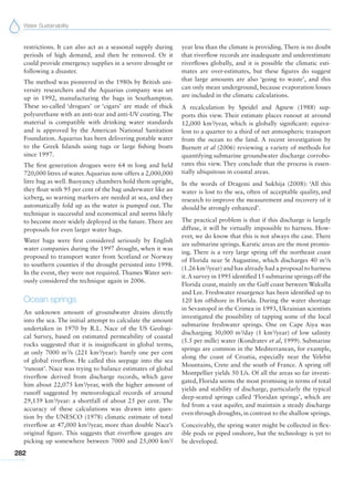 Water Sustainability
282
restrictions. It can also act as a seasonal supply during
periods of high demand, and then be removed. Or it
could provide emergency supplies in a severe drought or
following a disaster.
The method was pioneered in the 1980s by British uni-
versity researchers and the Aquarius company was set
up in 1992, manufacturing the bags in Southampton.
These so-called ‘drogues’ or ‘cigars’ are made of thick
polyurethane with an anti-tear and anti-UV coating. The
material is compatible with drinking water standards
and is approved by the American National Sanitation
Foundation. Aquarius has been delivering potable water
to the Greek Islands using tugs or large fishing boats
since 1997.
The first generation drogues were 64 m long and held
720,000 litres of water.Aquarius now offers a 2,000,000
litre bag as well. Buoyancy chambers hold them upright,
they float with 95 per cent of the bag underwater like an
iceberg, so warning markers are needed at sea, and they
automatically fold up as the water is pumped out. The
technique is successful and economical and seems likely
to become more widely deployed in the future. There are
proposals for even larger water bags.
Water bags were first considered seriously by English
water companies during the 1997 drought, when it was
proposed to transport water from Scotland or Norway
to southern counties if the drought persisted into 1998.
In the event, they were not required. Thames Water seri-
ously considered the technique again in 2006.
Ocean springs
An unknown amount of groundwater drains directly
into the sea. The initial attempt to calculate the amount
undertaken in 1970 by R.L. Nace of the US Geologi-
cal Survey, based on estimated permeability of coastal
rocks suggested that it is insignificant in global terms,
at only 7000 m3
/s (221 km3
/year): barely one per cent
of global riverflow. He called this seepage into the sea
‘runout’. Nace was trying to balance estimates of global
riverflow derived from discharge records, which gave
him about 22,075 km3
/year, with the higher amount of
runoff suggested by meteorological records of around
29,139 km3
/year: a shortfall of about 25 per cent. The
accuracy of these calculations was drawn into ques-
tion by the UNESCO (1978) climatic estimate of total
riverflow at 47,000 km3
/year, more than double Nace’s
original figure. This suggests that riverflow gauges are
picking up somewhere between 7000 and 25,000 km3
/
year less than the climate is providing. There is no doubt
that riverflow records are inadequate and underestimate
riverflows globally, and it is possible the climatic esti-
mates are over-estimates, but these figures do suggest
that large amounts are also ‘going to waste’, and this
can only mean underground, because evaporation losses
are included in the climatic calculations.
A recalculation by Speidel and Agnew (1988) sup-
ports this view. Their estimate places runout at around
12,000 km3
/year, which is globally significant: equiva-
lent to a quarter to a third of net atmospheric transport
from the ocean to the land. A recent investigation by
Burnett et al (2006) reviewing a variety of methods for
quantifying submarine groundwater discharge corrobo-
rates this view. They conclude that the process is essen-
tially ubiquitous in coastal areas.
In the words of Dragoni and Sukhija (2008): ‘All this
water is lost to the sea, often of acceptable quality, and
research to improve the measurement and recovery of it
should be strongly enhanced’.
The practical problem is that if this discharge is largely
diffuse, it will be virtually impossible to harness. How-
ever, we do know that this is not always the case. There
are submarine springs. Karstic areas are the most promis-
ing. There is a very large spring off the northeast coast
of Florida near St Augustine, which discharges 40 m3
/s
(1.26 km3
/year) and has already had a proposal to harness
it.A survey in 1995 identified 15 submarine springs off the
Florida coast, mainly on the Gulf coast between Wakulla
and Lee. Freshwater resurgence has been identified up to
120 km offshore in Florida. During the water shortage
in Sevastopol in the Crimea in 1993, Ukrainian scientists
investigated the possibility of tapping some of the local
submarine freshwater springs. One on Cape Aiya was
discharging 30,000 m3
/day (1 km3
/year) of low salinity
(5.5 per mille) water (Kondratev et al, 1999). Submarine
springs are common in the Mediterranean, for example,
along the coast of Croatia, especially near the Velebit
Mountains, Crete and the south of France. A spring off
Montpellier yields 50 L/s. Of all the areas so far investi-
gated, Florida seems the most promising in terms of total
yields and stability of discharge, particularly the typical
deep-seated springs called ‘Floridan springs’, which are
fed from a vast aquifer, and maintain a steady discharge
even through droughts, in contrast to the shallow springs.
Conceivably, the spring water might be collected in flex-
ible pods or piped onshore, but the technology is yet to
be developed.
 