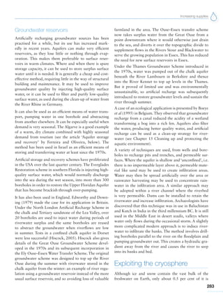 Increasing supplies
283
Groundwater reservoirs
Artificially recharging groundwater sources has been
practised for a while, but its use has increased mark-
edly in recent years. Aquifers can make very efficient
reservoirs, as they lose little or nothing through evap-
oration. This makes them preferable to surface reser-
voirs in warm climates. Where and when there is spare
storage capacity, it can be used to store surplus surface
water until it is needed. It is generally a cheap and cost-
effective method, requiring little in the way of structural
building and maintenance. It may be used to improve
groundwater quality by injecting high-quality surface
water, or it can be used to filter and purify low-quality
surface water, as used during the clean-up of water from
the River Rhine in Germany.
It can also be used as an efficient means of water trans-
port, pumping water in one borehole and abstracting
from another elsewhere. It can be especially useful when
demand is very seasonal. The Algarve is a good example
of a warm, dry climate combined with highly seasonal
demand from tourism (see the article ‘Aquifer storage
and recovery’ by Ferreira and Oliveira, below). The
method has been used in Israel as an efficient means of
storing and transferring water at least since the 1970s.
Artificial storage and recovery schemes have proliferated
in the USA over the last quarter century. The Everglades
Restoration scheme in southern Florida is injecting high-
quality surface water, which would normally discharge
into the sea during the wet season, into more than 300
boreholes in order to restore the Upper Floridan Aquifer
that has become brackish through over-pumping.
It has also been used in England. Edworthy and Down-
ing (1979) made the case for its application in Britain.
Under the North London Artificial Recharge Scheme in
the chalk and Tertiary sandstone of the Lea Valley, over
20 boreholes are used to inject water during periods of
riverwater surplus and the same boreholes are reused
to abstract the groundwater when riverflows are low
in summer. Tests in a confined chalk aquifer in Dorset
were less successful (Hiscock, 2005). Hiscock also gives
details of the Great Ouse Groundwater Scheme devel-
oped in the 1970s and its subsequent incorporation in
the Ely Ouse–Essex Water Transfer Scheme. The original
groundwater scheme was designed to top up the River
Ouse during the summer with riverwater stored in the
chalk aquifer from the winter: an example of river regu-
lation using a groundwater reservoir instead of the more
usual surface reservoir, and so avoiding loss of valuable
farmland in the area. The Ouse–Essex transfer scheme
now takes surplus water from the Great Ouse from a
point downstream where it would otherwise just drain
to the sea, and diverts it over the topographic divide to
supplement flows in the Rivers Stour and Blackwater to
serve the growing population in Essex. This has reduced
the need for new surface reservoirs in Essex.
Under the Thames Groundwater Scheme introduced in
the 1970s, water was pumped out of the chalk aquifer
beneath the River Lambourn in Berkshire and thence
into the River Kennet to top up levels in the Thames.
But it proved of limited use and was environmentally
unsustainable, so artificial recharge was subsequently
introduced to restore groundwater levels and sustain the
river through summer.
A case of an ecological application is presented by Boeye
et al (1995) in Belgium. They observed that groundwater
recharge from a canal reduced the acidity of a wetland
transforming a bog into a rich fen. Aquifers also filter
the water, producing better quality water, and artificial
recharge can be used as a clean-up strategy for river-
water (see Chapter 15 Cleaning up and protecting the
aquatic environment).
A variety of techniques are used, from wells and bore-
holes to recharge pits and trenches, and permeable sur-
faces. Where the aquifer is shallow and ‘unconfined’, i.e.
there is no impermeable layer above it, permeable mate-
rial like sand may be used to create infiltration areas.
Water may then be spread artificially over the area or
rainwater harvesting may be used to concentrate rain-
water in the infiltration area. A similar approach may
be adopted within a river channel where the riverbed
is very permeable. Dams can be installed to retain the
riverwater and increase infiltration. Archaeologists have
discovered that this technique was in use in Baluchistan
and Kutch in India in the third millennium BC. It is still
used in the Middle East in desert wadis, valleys where
water only flows during the occasional storm. A slightly
more complicated modern approach is to induce river-
water to infiltrate the banks. The method involves drill-
ing boreholes parallel to the river on the floodplain and
pumping groundwater out. This creates a hydraulic gra-
dient away from the river and causes the river to seep
into its banks and bed.
Exploiting the cryosphere
Although ice and snow contain the vast bulk of the
freshwater on Earth, only about 0.5 per cent of it is
 