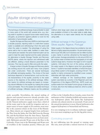Water Sustainability
284
The technique of artificial recharge of groundwater is used
in many parts of the world with several aims, e.g. stor-
ing water in aquifers to support future water needs during
droughts, as protection against pollution or even for the
restoration of groundwater quality.
Aquifer Storage and Recovery (ASR) is a technique with
a double purpose, injecting water in a well when surplus
water is available and withdrawing it from the same well
when the water is needed. The advantage of using the
same well is that no extra wells, facilities or water treat-
ment plants are needed: the same treatment plant can be
used to treat the water injected and the water extracted.
An alternative is Aquifer Storage Transfer and Recovery
(ASTR) plants, where the injection and withdrawal wells
are different, adding a travel distance parameter to the
recovery. This may be used to filter and purify the water.
A large number of Aquifer Storage and Recovery plants
are working around the world and many more projects
are under construction. There are several techniques
for artificially recharging aquifers. The choice of the best
technique depends on several factors, such as the natu-
ral characteristics of the aquifer, proximity to the water
source or the objective of the artificial recharge. Infiltra-
tion basins for artificial recharge are based on increas-
ing natural infiltration to the aquifer by making the surface
more permeable. This is the easiest and oldest technique
of artificial recharge. Infiltration basins are the preferred
method when large open areas are available. When the
area available is limited or the water table is really deep,
the alternative is to inject water directly into the aquifer
using wells.
Artificial recharge in the Querença-
Silves aquifer, Algarve, Portugal
Water supply in the Algarve faces two problems: low rain-
fall and a highly seasonal population. Its permanent popu-
lation is just 405,380, but it receives over six million tourists
a year, mainly in summer, attracted by the beaches and
golf courses. Average precipitation is only around 500 mm
pa, surface water is limited and the topography is not well
suited to large dams. However, the region is rich in aquifer
systems. Until about the turn of the century, almost all
the water supply in the Algarve came from groundwater.
Some 17 systems have been identified, of which the Quer-
ença-Silves system is the largest, covering 318 km2
. The
aquifer is mainly composed by karstified Lower Jurassic
dolomites with high water productivity.
Artificial recharge of the Querença-Silves aquifer
system was listed as a priority in the Regional Land Use
Programme of the Algarve (PROT-AL). ASTR could use
surface water from the Arade-Funcho group of dams and,
in future, also from the Odelouca reservoir, which is under
construction.
Aquifer storage and recovery
João Paulo Lobo Ferreira and Luis Oliveira
easily accessible. Nevertheless, the annual melting of
glaciers and seasonal snowcover already provides valu-
able support for water resources in many parts of the
world. Natural meltwaters supply more than a third of
all the water used in the world for irrigation and are a
major source of water supply in 28 countries, most nota-
bly in the countries reliant on the rivers of the Himala-
yas. Many deserts are irrigated largely from meltwater:
the Thar from the Indus, the Ulan Buh from the Hwang
Ho, and the Kyzl-Kum from the Amu Darya. Typically,
50–80 per cent of flows in Russian rivers are from snow-
melt. Meltwaters provide 90 per cent of the flow in the
Colorado, 50 per cent in the Mississippi and 40 per cent
of riverflow in the Canadian prairies. Fifteen per cent
of flow in the Columbia River, Canada, comes from the
meltwaters of the Columbia Icefield and sustains numer-
ous hydropower plants. The James Bay hydropower
schemes rely almost entirely on snowmelt: 45 per cent of
the annual precipitation is snow. Glacial meltwaters also
support hydropower in Switzerland and Norway.
It is very tempting to try to enhance meltwater supplies.
It is even more tempting to go for the big polar stores.
Controlling snowmelt
By not infiltrating into the ground or running away
like rain, snow provides a natural reservoir. It is super-
 
