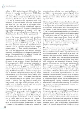 Water Sustainability
18
million by 2050 against America’s 400 million. Over
the next 25 years, the population in the Middle East
is projected to double – the fastest growth rate out-
side Africa. There is already a critical scarcity of water
resources in the Middle East and North Africa, where
11 of the 20 countries in the region have been using
more than 50 per cent of their renewable resources for
over a decade. Libya and most of the Arabian Penin-
sula already use over 100 per cent of their tradition-
ally assessed resources with the support of desalination
and fossil groundwater, some of which is 10,000 years
old and has not received significant recharge since the
Pluvial Period at the end of the last glacial period.
Most of the current expansion in world population
is occurring in the Least Economically Developed
Countries. In 1950 the LEDCs contained 67 per cent
of world population, in 1990 76 per cent, but by 2025
this could rise to 84 per cent. The population in sub-
Saharan Africa is expanding rapidly despite rampant
disease (Figure 2.3). In the hundred years between 1950
and 2050 the population is likely to have increased
more than sevenfold, from barely two-thirds that of the
current EU countries in 1950 to twice the EU now and
accelerating to five times the EU by 2050.
Another significant change in global demography is the
divergence in age structures between Developed and
Developing countries. While average age is increasing in
most Developed countries – between 1950 and 2000 it
rose from 30 to 35 in the USA and from 30 to 38 in
Europe – the reverse is happening in most of the Devel-
oping World. In many of these countries average age is
now in the teens. The greater number of young people
is an important factor accelerating overall fertility rates.
The International Labour Organization estimates that
youth unemployment in the Middle East is already
around 25 per cent. There and elsewhere, growth of an
impoverished youth class is likely to reduce ability to
pay for water services, but worse, it might lead to social
unrest, more extremism and terrorism.
The implications for per capita water resources are
immense. World resources per head of population are
likely to fall by a third or more between 2010 and 2050
solely as a result of population growth. Meanwhile, the
increase in global precipitation is likely to reduce this
loss by a mere three to four per cent (see Chapter 10
The threat of global warming). However, the differ-
ences in regional population growth shown in Figure
2.2 mean that the situation is far worse for most of the
countries already suffering water stress (see Figures 1.1
and 1.2). By mid-century, the number of people living
in water-stressed countries is likely to increase by up to
300 per cent to six billion, of whom half will be suffer-
ing severe stress.
Climate change will add to regional problems. Although
at the global scale climate change will increase resources,
in the regions that are currently stressed it will only make
matters worse, because of the shifts in rainfall patterns
(see Chapter 10 The threat of global warming). Arnell
(1998) estimated that climate change will add an extra
66 million people to those suffering moderate stress and
170 million to those suffering severe stress by 2050.
These estimates suggest that climate change will add
only one per cent as many people as population growth
to the numbers living under moderate stress and just five
per cent to those with severe water stress. Population
growth is clearly the principal problem.
What these estimates do not cover is increasing per capita
demand as economies grow and people become richer.
The so-called ‘multipliers’ of the population explosion
include improvements in the quality of life from cen-
tralized water supply to more washing machines, dish-
washers and bottled water, the expansion of cities and
centralized sewerage, and the demand for more indus-
trial, commercial and agricultural products. China is
going to follow this route over the next few decades. In
1980 per capita consumption in China was under 100
litres a day. It is now around 280 litres. In the UK, house-
holds use 150 litres per capita. In America, per capita
consumption is 400 litres. An indication of the potential
importance of multipliers is given by research in Amer-
ica which concluded that just over half of the increase in
national demand during the 1970s could be attributed
to population growth, a little over a third was due to
increased demands from the pre-existing population as
affluence and expectations increased, and the remaining
ten per cent was due to rising demands from the new
additions to the population.
While current trends suggest that the greatest popula-
tion growth is going to be in the LEDCs, one of the great
unknowns is the degree to which this may be accom-
panied by increasing prosperity. Prospects do not look
good at present, in which case the LEDCs will experi-
ence less of a multiplier effect and growth in demand
will be more in line with population size. Water con-
sumption in poor rural areas of Africa, Asia and Latin
America, is currently around 20 to 30 litres per capita
 