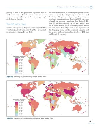 Rising demand and dwindling per capita resources
19
per day. If most of the population expansion were in
rural communities, then the extra strain on water
resources would not be so great. But increasingly people
are drifting to the cities.
The drift to the cities
We have already passed the point where over half of the
world’s population live in cities. By 2050 it could reach
three-quarters (Figures 2.4 and 2.5).
The drift to the cities is occurring everywhere in the
world and it has been happening since the Industrial
Revolution: 40 per cent of the French countryside
now has a lower population than it had 150 years ago,
although the national population has doubled. The
drift has accelerated during the last two decades and
the focus has shifted to the developing world. Within
ten years, more than 70 per cent of the population of
the developing world will be urban and a quarter will
live in cities with over one million people: by 2025 this
could reach 80 per cent.
Figure 2.4 Percentage of population living in urban areas in 2000
Figure 2.5 Percentage of population likely to be living in urban areas in 2030
 