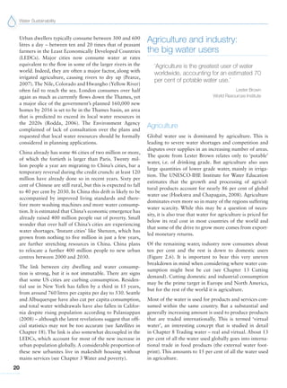 Water Sustainability
20
Agriculture and industry:
the big water users
‘Agriculture is the greatest user of water
worldwide, accounting for an estimated 70
per cent of potable water use.’
Lester Brown
World Resources Institute
Agriculture
Global water use is dominated by agriculture. This is
leading to severe water shortages and competition and
disputes over supplies in an increasing number of areas.
The quote from Lester Brown relates only to ‘potable’
water, i.e. of drinking grade. But agriculture also uses
large quantities of lower grade water, mainly in irriga-
tion. The UNESCO-IHE Institute for Water Education
estimates that the growth and processing of agricul-
tural products account for nearly 86 per cent of global
water use (Hoekstra and Chapagain, 2008). Agriculture
dominates even more so in many of the regions suffering
water scarcity. While this may be a question of neces-
sity, it is also true that water for agriculture is priced far
below its real cost in most countries of the world and
that some of the drive to grow more comes from export-
led monetary returns.
Of the remaining water, industry now consumes about
ten per cent and the rest is down to domestic users
(Figure 2.6). It is important to bear this very uneven
breakdown in mind when considering where water con-
sumption might best be cut (see Chapter 13 Cutting
demand). Cutting domestic and industrial consumption
may be the prime target in Europe and North America,
but for the rest of the world it is agriculture.
Most of the water is used for products and services con-
sumed within the same country. But a substantial and
generally increasing amount is used to produce products
that are traded internationally. This is termed ‘virtual
water’, an interesting concept that is studied in detail
in Chapter 8 Trading water – real and virtual. About 13
per cent of all the water used globally goes into interna-
tional trade in food products (the external water foot-
print). This amounts to 15 per cent of all the water used
in agriculture.
Urban dwellers typically consume between 300 and 600
litres a day – between ten and 20 times that of peasant
farmers in the Least Economically Developed Countries
(LEDCs). Major cities now consume water at rates
equivalent to the flow in some of the larger rivers in the
world. Indeed, they are often a major factor, along with
irrigated agriculture, causing rivers to dry up (Pearce,
2007). The Nile, Colorado and Hwangho (Yellow River)
often fail to reach the sea. London consumes over half
again as much as currently flows down the Thames, yet
a major slice of the government’s planned 160,000 new
homes by 2016 is set to be in the Thames basin, an area
that is predicted to exceed its local water resources in
the 2020s (Rodda, 2006). The Environment Agency
complained of lack of consultation over the plans and
requested that local water resources should be formally
considered in planning applications.
China already has some 46 cities of two million or more,
of which the fortieth is larger than Paris. Twenty mil-
lion people a year are migrating to China’s cities, bar a
temporary reversal during the credit crunch: at least 120
million have already done so in recent years. Sixty per
cent of Chinese are still rural, but this is expected to fall
to 40 per cent by 2030. In China this drift is likely to be
accompanied by improved living standards and there-
fore more washing machines and more water consump-
tion. It is estimated that China’s economic emergence has
already raised 400 million people out of poverty. Small
wonder that over half of China’s cities are experiencing
water shortages. ‘Instant cities’ like Shenzen, which has
grown from nothing to five million in just a few years,
are further stretching resources in China. China plans
to relocate a further 400 million people to new urban
centres between 2000 and 2030.
The link between city dwelling and water consump-
tion is strong, but it is not immutable. There are signs
that some US cities are curbing consumption. Residen-
tial use in New York has fallen by a third in 15 years,
from around 760 litres per capita per day to 530. Seattle
and Albuquerque have also cut per capita consumption,
and total water withdrawals have also fallen in Califor-
nia despite rising population according to Palaniappan
(2008) – although the latest revelations suggest that offi-
cial statistics may not be too accurate (see Satellites in
Chapter 18). The link is also somewhat decoupled in the
LEDCs, which account for most of the new increase in
urban population globally. A considerable proportion of
these new urbanites live in makeshift housing without
mains services (see Chapter 3 Water and poverty).
 