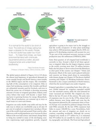 Rising demand and dwindling per capita resources
21
‘It is normal for the world to be short of
food. The brief era of cheap eating has
been a disaster for the world. People
in the rich world have eaten too much
food … To make food cheap, we have
poisoned farmland with chemicals,
squandered precious water, abused
marginal terrain and undermined
biodiversity.’
Felipe Fernández-Armesto
Professor of Modern History, Oxford University, 2008
The global pattern plotted in Figures 2.6 to 2.8 shows
the almost total hegemony of agricultural demands for
water outside Europe and North America, most notably
in the MENA region and the tropics. The overwhelm-
ing bulk of this consumption is for irrigation. Only in
major beef producing countries like Lesotho and Brazil
are substantial amounts used for livestock, and even in
Brazil the recent rise of biofuels is diverting increasing
amounts of water to irrigated agriculture. Indeed, some
critics believe that water will become a major limit-
ing factor in growing biomass for energy (Rijssenbeek,
2007). Bio-oil production can consume up to twice as
much water in a semi-arid climate.
Irrigation can easily double crop yields and may be the
only way to obtain any worthwhile crop at all. Just 18
per cent of cropland is irrigated, but it produces 40 per
cent of the world’s food and around 50 per cent by value.
Moreover, with world population set to increase by three
billion in the next half century and climate change likely
to bring less rainfall in many of the developing coun-
tries experiencing rapid population growth, irrigated
Figure 2.6 The water footprint of
nations by sector
agriculture is going to be major tool in the struggle to
feed the world, irrespective of what plant technology
may achieve. FAO projections suggest that by 2030, irri-
gation in 93 developing countries will account for over
70 per cent of the estimated necessary increase in food
production since the millennium (UNESCO, 2006).
Some three-quarters of all irrigated land worldwide is
currently in Asia. Around a third of all Asian agricul-
ture is irrigated. India has the largest irrigation system
in the world, covering more than 70 million hectares.
India also has plans to divert waters from the Himalayas
to drier parts of the country (see Chapter 7 Dams and
diversions). Much of the water used is glacial meltwater
and concerns are being raised about its sustainability
with climate change (see Chapter 10 The threat of global
warming and Chapter 12 Shrinking freshwater stores).
Snowmelt is also a major contributor in North America,
which has the second largest area under irrigation.
Irrigated agriculture is expanding faster than other sec-
tors. Global demand for irrigation expanded tenfold
over the twentieth century, while the total demand for
water increased just fivefold. The irrigated area dou-
bled in the last 30 years of the century. The peak rates
of expansion may be over. In the 1970s, almost half a
million hectares were being added each year, but the
big expansion planned by the communist states of East-
ern Europe was curtailed by political changes from the
mid-1980s onwards. By the late 1990s expansion had
fallen to nearer 100,000 ha a year. Nevertheless, both
the amount and area of irrigation are clearly set to
continue expanding worldwide. Although the current
irrigated area stands at 277 million ha, it is estimated
that 470 million ha are suitable by virtue of soil fertil-
ity, topography and altitude. The Food and Agricultural
 