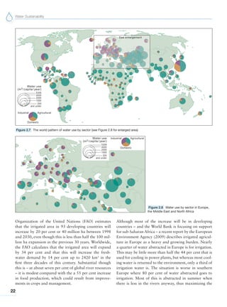 Water Sustainability
22
Figure 2.7 The world pattern of water use by sector (see Figure 2.8 for enlarged area)
Figure 2.8 Water use by sector in Europe,
the Middle East and North Africa
Organization of the United Nations (FAO) estimates
that the irrigated area in 93 developing countries will
increase by 20 per cent or 40 million ha between 1998
and 2030, even though this is less than half the 100 mil-
lion ha expansion in the previous 30 years. Worldwide,
the FAO calculates that the irrigated area will expand
by 34 per cent and that this will increase the fresh-
water demand by 14 per cent up to 2420 km3
in the
first three decades of this century. Substantial though
this is – at about seven per cent of global river resources
– it is modest compared with the a 55 per cent increase
in food production, which could result from improve-
ments in crops and management.
Although most of the increase will be in developing
countries – and the World Bank is focusing on support
for sub-Saharan Africa – a recent report by the European
Environment Agency (2009) describes irrigated agricul-
ture in Europe as a heavy and growing burden. Nearly
a quarter of water abstracted in Europe is for irrigation.
This may be little more than half the 44 per cent that is
used for cooling in power plants, but whereas most cool-
ing water is returned to the environment, only a third of
irrigation water is. The situation is worse in southern
Europe where 80 per cent of water abstracted goes to
irrigation. Most of this is abstracted in summer when
there is less in the rivers anyway, thus maximizing the
 