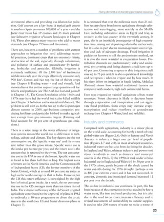 Rising demand and dwindling per capita resources
23
detrimental effects and providing less dilution for pollu-
tion. Golf courses are a key bane. A typical golf course
in southern Spain consumes 500,000 m3
a year – and the
Júcar river basin has 19 courses and 55 more planned
(see Saltwater irrigation of leisure landscapes in Chapter
16). These also attract many tourists who add to water
demands (see Chapter 7 Dams and diversions).
There are, however, a number of problems with current
approaches to irrigation that need addressing: waste-
ful practices, dominant crops that are extremely thirsty,
destruction of the soil, especially through salinization,
and pollution of surface and groundwater by fertiliz-
ers, herbicides and pesticides. Globally, irrigation is
extremely inefficient. Of the 2300 km3
of freshwater
withdrawn each year the crops effectively consume only
900 km3
. Cotton and rice top the list of thirsty crops
(see Chapter 8 Trading water – real and virtual). And
monocultures like cotton require large quantities of fer-
tilizers and pesticides (see The Aral Sea: lost and gained?
in Chapter 15). The Green Revolution of the 1960s and
1970s may have fed the world but it also killed wildlife
(see Chapter 5 Pollution and water-related disease). The
problem is still with us. In the run-up to the Copenhagen
climate summit in 2009, agri-business companies pro-
ducing fertilizers and pesticides lobbied to make agricul-
ture exempt from gas emissions targets. (Farming and
food account for 30 per cent of greenhouse gas emis-
sions.)
There is a wide range in the water efficiency of irriga-
tion systems around the world due to differences in tech-
nology, culture and climate. The key figures are the net
consumptive use, the ‘specific water use’ and the return
rate rather than the gross intake. Specific water use is
the intake per hectare per year, and the return rate is the
amount that is returned to the rivers. The net consump-
tive use in the USA is one of the lowest. Specific water use
in Israel is less than half that in Iraq. The highest rates
of return are in North America and the Commonwealth
of Independent States (CIS, the former members of the
Soviet Union), which at around 40 per cent are twice as
high as the world average or that in India. However, for
the CIS this return efficiency is outweighed by the high
level of initial, gross intake. As a result, the net consump-
tive use in the CIS averages more than ten times that of
India. The extreme inefficiency of the old Soviet irrigated
agriculture contributed to the approval of plans in 1982
to undertake a 50-year programme to divert the arctic
rivers to the south (see US and Soviet diversion plans in
Chapter 7).
It is estimated that over the millennia more than 25 mil-
lion hectares have been lost to agriculture through salin-
ization and waterlogging, most notably in the Middle
East, including substantial areas in Egypt and Iraq as
recently as the last quarter of the twentieth century. In
part, this is an inevitable consequence of high evapora-
tion rates, raising and depositing salts in the surface soils,
but it is also in part due to mismanagement: over-irriga-
tion and lack of adequate drainage. Flood irrigation in
paddies or furrows is still the predominant method, yet
it is also the most wasteful in evaporation losses. Dis-
tribution channels are predominantly leaky and uncov-
ered, yet covering and lining channels could save up to
60 per cent. Converting to spray or drip irrigation could
save up to 75 per cent. It is also a question of knowledge
and perception – when to irrigate and by how much. In
his piece below on irrigation in Saudi Arabia, Abdullah
Almisnid shows how wasteful traditional farmers are
compared with modern, high-tech commercial farms.
Even non-irrigated or ‘rainfed’ agriculture affects water
resources. Forest clearance is likely to decrease losses
through evaporation and transpiration and can aggra-
vate flood problems. Some crops may increase evapo-
transpiration and reduce riverflows or groundwater
recharge (see Chapter 6 Water, land and wildlife).
Industry and commerce
Compared with agriculture, industry is a minor player
on the world scale, accounting for barely a tenth of total
global water use (Figure 2.6). Only in Europe and North
America is industry a larger user per head of popula-
tion (Figures 2.7 and 2.8). In most developed countries,
industrial water use has also been declining for decades.
In England and Wales, whereas industry and power took
about two-thirds as much as domestic and municipal
sources in the 1960s, by the 1990s it took under a third.
Industrial use in England and Wales fell by 50 per cent in
the 1970s alone, partly because of the shock caused by
water cut-offs during the 1976 drought (perhaps a one
in 400 year extreme event) and it has not recovered. In
contrast, domestic and municipal demand increased 12
per cent over the decade.
The decline in industrial use continues. In part, this has
been because of the contraction in what used to be heavy
water users, like iron and steel production, but it is also
due to the need to cut costs, increase efficiency and to
revised assessments of vulnerability to outside supplies.
It used to take 200 tonnes of water to make a tonne of
 