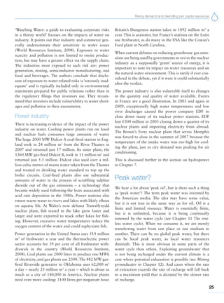 Rising demand and dwindling per capita resources
25
‘Watching Water: a guide to evaluating corporate risks
in a thirsty world’ focuses on the impacts of water on
industry. It points out that industry and commerce gen-
erally underestimate their sensitivity to water issues
(World Resources Institute, 2008). Exposure to water
scarcity and pollution is not limited to onsite produc-
tion, but may have a greater effect via the supply chain.
The industries most exposed to such risk are: power
generation, mining, semiconductor manufacturing, and
food and beverages. The authors conclude that disclo-
sure of exposure to water-related risks is ‘seriously inad-
equate’ and is typically included only in environmental
statements prepared for public relations rather than in
the regulatory filings that investors use. They recom-
mend that investors include vulnerability to water short-
ages and pollution in their assessments.
Power industry
There is increasing evidence of the impact of the power
industry on water. Cooling power plants run on fossil
and nuclear fuels consumes large amounts of water.
The large 2000 MW Didcot A coal-fired station in Eng-
land took in 24 million m3
from the River Thames in
2007 and returned just 17 million. Its sister plant, the
1360 MW gas-fired Didcot B, took in 11 million m3
and
returned just 5.5 million. Didcot also used over a mil-
lion cubic metres of mains water taken from the Thames
and treated to drinking water standard to top up the
boiler circuits. Coal-fired plants also use substantial
amounts of water in the process of scrubbing sulphur
dioxide out of the gas emissions – a technology that
became widely used following the fears associated with
acid rain deposition in the 1980s. Power stations also
return warm water to rivers and lakes with likely effects
on aquatic life. At Wales’s now defunct Trawsffynydd
nuclear plant, fish reared in the lake grew faster and
larger and were exported to stock other lakes for fish-
ing. However, excessive water temperatures reduce the
oxygen content of the water and could asphyxiate fish.
Power generation in the United States uses 514 million
m3
of freshwater a year and the thermoelectric power
sector accounts for 39 per cent of all freshwater with-
drawals in the country (World Resources Institute,
2008). Coal plants use 2800 litres to produce one MWh
of electricity, and gas plants use 2300. The 882 MW gas-
fired Riverside generator in Oklahoma uses 62,000 m3
a day – nearly 25 million m3
a year – which is about as
much as a city of 180,000 in America. Nuclear plants
need even more cooling: 3100 litres per megawatt hour.
Britain’s Dungeness station takes in 1892 million m3
a
year. This is seawater, but France’s stations on the Loire
use freshwater, as do many in the USA like the Cowan’s
Ford plant in North Carolina.
When current debates on reducing greenhouse gas emis-
sions are being used by governments to revive the nuclear
industry as a supposedly ‘green’ source of energy, it is
important to note its impact on water resources and on
the natural water environment. This is rarely if ever con-
sidered in the debate, yet if it were it could substantially
alter the verdict.
The power industry is also vulnerable itself to changes
in the quantity and quality of water available. Events
in France are a good illustration. In 2003 and again in
2009, exceptionally high water temperatures and low
river discharges caused the power company EDF to
close down many of its nuclear power stations. EDF
lost €300 million in 2003 closing down a quarter of its
nuclear plants and importing electricity from abroad.
The Brown’s Ferry nuclear plant that serves Memphis
was forced to close in the summer of 2007 because the
temperature of the intake water was too high for cool-
ing the plant, just as city demand was peaking for air
conditioning.
This is discussed further in the section on hydropower
in Chapter 7.
Peak water?
We hear a lot about ‘peak oil’, but is there such a thing
as ‘peak water’? The term peak water was invented by
the American media. The idea may have some value,
but it is not true in the same way as for oil. Oil is a
finite and limited resource. Water is essentially finite,
but it is unlimited, because it is being continually
renewed by the water cycle (see Chapter 11 The rest-
less water cycle). When we consume it, we are merely
transferring water from one place or one medium to
another. There can be no global peak water, but there
can be local peak water, as local water resources
diminish. This is more obvious in some parts of the
water cycle than others. Exploiting groundwater that
is not being recharged under the current climate is a
case where potential exhaustion is possible (see Mining
groundwater in Chapter 12). And cases where the rate
of extraction exceeds the rate of recharge will fall back
to a maximum yield that is dictated by the slower rate
of recharge.
 