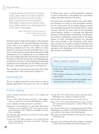 Water Sustainability
26
Further reading
Science journalist Fred Pearce’s book is very readable and
informative:
Pearce, F. 2007. When the Rivers Run Dry – what happens
when our water runs out? Transworld Publishers, London.
A more complete scientific assessment is available in:
Shiklomanov, I.A. and Rodda, J.C. (eds) 2003. World Water
Resources at the beginning of the 21st century. Interna-
tional Hydrology Series, UNESCO, Cambridge University
Press, Cambridge.
The following paper and book by Lvovich are worth reading
as historical records:
Lvovich, M.I. 1970. Water resources of the world and their
future. International Association of Scientific Hydrology
Pub. No. 92: 317–22.
Lvovich, M.I. 1979. World water resources and their future.
Washington, D.C., American Geophysical Union.
Jones provides a critical summary of Lvovich’s views in:
Jones, J.A.A. 1997. Global Hydrology: processes, resources
and environmental management. Addison Wesley Long-
man, Harlow.
The concept of ‘peak water’ is engagingly presented by Meena
Palaniappan in her address to the American Planning Associa-
tion, available at the website of the Pacific Institute:
Palaniappan, M. 2008.‘Peak Water’. Pacific Institute, 11pp. At:
www.pacinst.org.
and
Palaniappan, M. and Gleick, P.H. 2009. Chapter 1 Peak Water,
in The world’s water 2008–2009, Pacific Institute, 1–16.
G Analyse the validity and implications of the concept
of peak water.
G Will increasing urbanization inevitably lead to more
water crises?
G Consider the links between growing population, food
demands and the use of water in agriculture.
Discussion points
‘It signals we are at the end of the age of
cheap, easy water. In the same way that
Peak Oil has meant the end of cheap,
easy to access sources of petroleum,
Peak Water means we are going to have
to go further, spend more, and expect less
in the realm of freshwater.’
Meena Palaniappan in Keynote address to
American Planning Association
Salt Lake City, 2008
The point made by Meena Palaniappan in the quotation
from her address to the American Planning Association
is that water is very expensive to transport over large
distances compared to its low value. Either we reduce
demand to the levels of locally renewable water or we
move to more expensive options like desalination or bulk
transportation. As an engineer, she is very familiar with
the costs of engineering water (the hard path), but she sees
the future in ‘soft path’ options, like controlling demand,
as the best way forward – decentralized and in the hands
of planners and communities (see box ‘Water soft paths:
the route to sustainable water security’ in Chapter 13).
One valuable new concept that arises from this is ‘peak
ecological water’. This is discussed in Chapter 15.
Conclusions
The rise in global demand for water shows no sign of
abating. Agriculture is the prime user and it is bound
to absorb more water as world population continues
to grow. Urbanization is demanding more and climate
change will add to demand in all sectors.
Economies of use are badly needed in every sector. Indus-
trial demand is in check in most developed countries,
but for reasons more of cost-cutting, changes in prod-
ucts and importing goods from abroad than for saving
national resources. In many parts of the developing
world, however, industry is a growing user. Important
elements of both agriculture and industry in the develop-
ing world are expanding to supply goods to developed
nations. In effect, developed countries are exporting
their water demand to the developing world, where
many countries are less able to support it through water
shortages of their own. Again, providing clean water and
sanitation in the developing world is bound to increase
their domestic consumption.
 