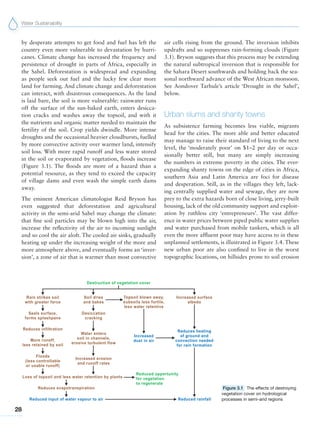 Water Sustainability
28
by desperate attempts to get food and fuel has left the
country even more vulnerable to devastation by hurri-
canes. Climate change has increased the frequency and
persistence of drought in parts of Africa, especially in
the Sahel. Deforestation is widespread and expanding
as people seek out fuel and the lucky few clear more
land for farming. And climate change and deforestation
can interact, with disastrous consequences. As the land
is laid bare, the soil is more vulnerable: rainwater runs
off the surface of the sun-baked earth, enters desicca-
tion cracks and washes away the topsoil, and with it
the nutrients and organic matter needed to maintain the
fertility of the soil. Crop yields dwindle. More intense
droughts and the occasional heavier cloudbursts, fuelled
by more convective activity over warmer land, intensify
soil loss. With more rapid runoff and less water stored
in the soil or evaporated by vegetation, floods increase
(Figure 3.1). The floods are more of a hazard than a
potential resource, as they tend to exceed the capacity
of village dams and even wash the simple earth dams
away.
The eminent American climatologist Reid Bryson has
even suggested that deforestation and agricultural
activity in the semi-arid Sahel may change the climate:
that fine soil particles may be blown high into the air,
increase the reflectivity of the air to incoming sunlight
and so cool the air aloft. The cooled air sinks, gradually
heating up under the increasing weight of the more and
more atmosphere above, and eventually forms an ‘inver-
sion’, a zone of air that is warmer than most convective
air cells rising from the ground. The inversion inhibits
updrafts and so suppresses rain-forming clouds (Figure
3.1). Bryson suggests that this process may be extending
the natural subtropical inversion that is responsible for
the Sahara Desert southwards and holding back the sea-
sonal northward advance of the West African monsoon.
See Aondover Tarhule’s article ‘Drought in the Sahel’,
below.
Urban slums and shanty towns
As subsistence farming becomes less viable, migrants
head for the cities. The more able and better educated
may manage to raise their standard of living to the next
level, the ‘moderately poor’ on $1–2 per day or occa-
sionally better still, but many are simply increasing
the numbers in extreme poverty in the cities. The ever-
expanding shanty towns on the edge of cities in Africa,
southern Asia and Latin America are foci for disease
and desperation. Still, as in the villages they left, lack-
ing centrally supplied water and sewage, they are now
prey to the extra hazards born of close living, jerry-built
housing, lack of the old community support and exploit-
ation by ruthless city ‘entrepreneurs’. The vast differ-
ence in water prices between piped public water supplies
and water purchased from mobile tankers, which is all
even the more affluent poor may have access to in these
unplanned settlements, is illustrated in Figure 3.4. These
new urban poor are also confined to live in the worst
topographic locations, on hillsides prone to soil erosion
Figure 3.1 The effects of destroying
vegetation cover on hydrological
processes in semi-arid regions
 