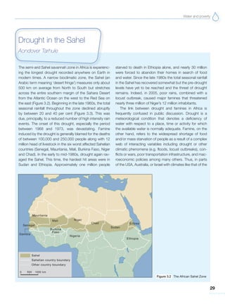 Water and poverty
29
The semi-arid Sahel savannah zone in Africa is experienc-
ing the longest drought recorded anywhere on Earth in
modern times. A narrow bioclimatic zone, the Sahel (an
Arabic term meaning ‘desert fringe’) measures only about
500 km on average from North to South but stretches
across the entire southern margin of the Sahara Desert
from the Atlantic Ocean on the west to the Red Sea on
the east (Figure 3.2). Beginning in the late 1960s, the total
seasonal rainfall throughout the zone declined abruptly
by between 20 and 40 per cent (Figure 3.3). This was
due, principally, to a reduced number of high intensity rain
events. The onset of this drought, especially the period
between 1968 and 1973, was devastating. Famine
induced by the drought is generally blamed for the deaths
of between 100,000 and 250,000 people along with 12
million head of livestock in the six worst affected Sahelian
countries (Senegal, Mauritania, Mali, Burkina Faso, Niger
and Chad). In the early to mid-1980s, drought again rav-
aged the Sahel. This time, the hardest hit areas were in
Sudan and Ethiopia. Approximately one million people
starved to death in Ethiopia alone, and nearly 30 million
were forced to abandon their homes in search of food
and water. Since the late 1980s the total seasonal rainfall
in the Sahel has recovered somewhat but the pre-drought
levels have yet to be reached and the threat of drought
remains. Indeed, in 2005, poor rains, combined with a
locust outbreak, caused major famines that threatened
nearly three million of Niger’s 12 million inhabitants.
The link between drought and famines in Africa is
frequently confused in public discussion. Drought is a
meteorological condition that denotes a deficiency of
water with respect to a place, time or activity for which
the available water is normally adequate. Famine, on the
other hand, refers to the widespread shortage of food
and/or mass starvation of people as a result of a complex
web of interacting variables including drought or other
climatic phenomena (e.g. floods, locust outbreaks), con-
flicts or wars, poor transportation infrastructure, and mac-
roeconomic policies among many others. Thus, in parts
of the USA, Australia, or Israel with climates like that of the
Drought in the Sahel
Aondover Tarhule
Figure 3.2 The African Sahel Zone
 