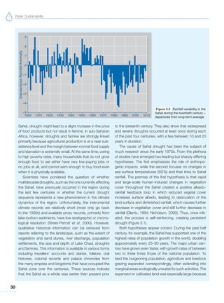 Water Sustainability
30
Sahel, drought might lead to a slight increase in the price
of food products but not result in famine. In sub-Saharan
Africa, however, droughts and famine are strongly linked
primarily because agricultural production is at a near sub-
sistence level and the margin between normal food supply
and starvation is extremely small. At the same time, owing
to high poverty rates, many households that do not grow
enough food to eat either have very low-paying jobs or
no jobs at all, and cannot earn enough to buy food even
when it is physically available.
Scientists have pondered the question of whether
multidecadal droughts, such as the one currently affecting
the Sahel, have previously occurred in the region during
the last few centuries or whether the current drought
sequence represents a new phenomenon in the climate
dynamics of the region. Unfortunately, the instrumental
climate records are relatively short (most only go back
to the 1930s) and available proxy records, primarily from
lake-bottom sediments, have low stratigraphic or chrono-
logical resolution (Street-Perrott et al, 2000). However,
qualitative historical information can be retrieved from
reports referring to the landscape, such as the extent of
vegetation and sand dunes, river discharge, population
settlements, the size and depth of Lake Chad, droughts
and famines. This information is available in various forms
including travellers’ accounts and diaries, folklore, oral
histories, colonial records and palace chronicles from
the many empires and kingdoms that have occupied the
Sahel zone over the centuries. These sources indicate
that the Sahel as a whole was wetter than present prior
to the sixteenth century. They also show that widespread
and severe droughts occurred at least once during each
of the past four centuries, with a few between 10 and 20
years in duration.
The cause of Sahel drought has been the subject of
much research since the early 1970s. From the plethora
of studies have emerged two leading but sharply differing
hypotheses. The first emphasizes the role of anthropo-
genic impacts, while the second focuses on changes in
sea surface temperatures (SSTs) and their links to Sahel
rainfall. The premise of the first hypothesis is that rapid
and large-scale human-induced changes in vegetation
cover throughout the Sahel created a positive albedo-
rainfall feedback loop in which reduced vegetal cover
increases surface albedo, leading to desiccation of the
land surface and diminished rainfall, which causes further
decrease in vegetation cover and still further decrease in
rainfall (Glantz, 1994; Nicholson, 2000). Thus, once initi-
ated, the process is self-reinforcing, creating persistent
drought (Figure 3.1).
Both hypotheses appear correct. During the past half
century, for example, the Sahel has supported one of the
highest rates of population growth in the world, doubling
approximately every 25–30 years. The major urban cen-
tres have grown even faster, with growth rates of between
two to three times those of the national population. To
feed the burgeoning population, agriculture and livestock
grazing expanded correspondingly, often extending into
marginal areas ecologically unsuited to such activities. The
expansion in cultivated land was especially large because
Figure 3.3 Rainfall variability in the
Sahel during the twentieth century –
departures from long-term average
 
