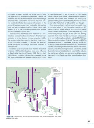 Water and poverty
31
crop yields remained relatively low as the result of very
low applications of fertilizers and pesticides. Despite the
increased area in cultivation therefore production tonnage
remained static. Demand for firewood in the urban cen-
tres contributed further to massive deforestation in the
surrounding areas. Around major centres like Niamey, tree
cover has been so reduced that from the air, the city itself
appears as by far the most heavily wooded area within a
radius of between 30 and 40 km.
These dynamics therefore support the theory of a pos-
sible land surface feedback mechanism. This has been
replicated to varying degrees in many computer models.
The problem is that the amount of change in the land sur-
face and the albedo required to simulate the observed
rainfall change are much larger than those observed in
the real world.
Scientists have recognized since the late 1970s that
variations in SSTs at key locations have some influence
on Sahel rainfall (Lamb and Peppler, 1992; Giannini et al,
2003). Recent modelling indicates that changes in global
sea surface temperatures between 1930 and 2000 can
account for between 25 and 35 per cent of the observed
rainfall change in the Sahel. These results are important
because they confirm what scientists had already sus-
pected, but they also reveal that SST by themselves cannot
explain all of the Sahel’s rainfall variability and drought.
A consensus is beginning to emerge that models incor-
porating the effects of both vegetation change and SST
variations would explain a larger proportion of observed
rainfall patterns and provide a basis for predicting future
rainfall and perhaps drought. In line with this thinking,
scientists from more than 20 countries are collaborating
on a new multidisciplinary initiative called AMMA (African
Monsoon Multidisciplinary Analysis). The goal of AMMA is
to assess the state of knowledge regarding rainfall vari-
ability and predictability for West Africa as a whole and to
develop new strategies for monitoring the causative land,
oceanic, and atmospheric processes (Lebel et al, 2003).
Such international collaboration is essential for reducing
the real human suffering and economic hardships caused
by drought in the Sahel, one of the poorest regions of our
world.
Figure 3.4 Comparison of the cost of water purchased from private vendors and from public
supplies in SE Asia
 