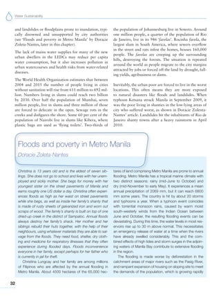 Water Sustainability
32
and landslides or floodplains prone to inundation, typi-
cally disowned and unsupported by city authorities
(see ‘Floods and poverty in Metro Manila’ by Doracie
Zoleta-Nantes, later in this chapter).
The lack of mains water supplies for many of the new
urban dwellers in the LEDCs may reduce per capita
water consumption, but it also increases pollution in
urban watercourses and health risks from water-related
diseases.
The World Health Organization estimates that between
2004 and 2015 the number of people living in cities
without sanitation will rise from 611 million to 692 mil-
lion. Numbers living in slums could reach two billion
by 2030. Over half the population of Mumbai, seven
million people, live in slums and three million of those
are forced to defecate in the open. Sewage rots in the
creeks and disfigures the shore. Some 60 per cent of the
population of Nairobi live in slums like Kibera, where
plastic bags are used as ‘flying toilets’. Two-thirds of
the population of Johannesburg live in Soweto. Around
one million people, a quarter of the population of Rio
de Janeiro, live in its 946 ‘favelas’. Rocinha favela, the
largest slum in South America, where sewers overflow
in the street and rats infest the homes, houses 160,000
people. The favelas are creeping up the surrounding
hills, destroying the forests. The situation is repeated
around the world as people migrate to the city margins
attracted by jobs or forced off the land by drought, fall-
ing yields, agribusiness or dams.
Inevitably, the urban poor are forced to live in the worst
locations. This often means they are more exposed
to natural disasters like floods and landslides. When
typhoon Ketsana struck Manila in September 2009, it
was the poor living in shanties in the low-lying areas of
city who suffered worst, as shown in Doracie Zolenta-
Nantes’ article. Landslides hit the inhabitants of Rio de
Janeiro shanty towns after a heavy rainstorm in April
2010.
Christina is 13 years old and is the eldest of seven sib-
lings. She does not go to school and lives with her unem-
ployed and sickly mother. She begs for money with her
youngest sister on the street pavements of Manila and
earns roughly one US dollar a day. Christina often experi-
ences floods as high as her waist on street pavements
while she begs, as well as inside her family’s shanty that
is made of rusty sheets of galvanized iron and worn out
scraps of wood. The family’s shanty is built on top of one
dried-up creek in the district of Sampaloc. Annual floods
always destroy her family’s shack. Her mother and her
siblings rebuild their huts together, with the help of their
neighbours, using whatever materials they are able to sal-
vage from the floods. They need food, shelter, dry cloth-
ing and medicine for respiratory illnesses that they often
experience during flooded days. Floods inconvenience
everyone in her family, except perhaps for her father who
is currently in jail for theft.
Christina Lungcay and her family are among millions
of Filipinos who are affected by the annual flooding in
Metro Manila. About 4500 hectares of the 65,000 hec-
tares of land comprising Metro Manila are prone to annual
flooding. Metro Manila has a tropical marine climate with
two distinct seasons: rainy (mid-June to October) and
dry (mid-November to early May). It experiences a mean
annual precipitation of 2069 mm, but it can reach 6800
mm some years. The country is hit by about 20 storms
and typhoons a year. When a typhoon event coincides
with torrential monsoon rains, caused by warm moist
south-westerly winds from the Indian Ocean between
June and October, the resulting flooding events can be
devastating. During this time, the water levels in most res-
ervoirs rise up to 30 m above normal. This necessitates
an emergency release of water at a time when the rivers
have already swelled considerably. This and the com-
bined effects of high tides and storm surges in the adjoin-
ing waters of Manila Bay contribute to extensive flooding
in the region.
The flooding is made worse by deforestation in the
catchment areas of major rivers such as the Pasig River,
and rampant expansion of housing on sloping site to meet
the demands of the population, which is growing rapidly
Floods and poverty in Metro Manila
Doracie Zoleta-Nantes
 