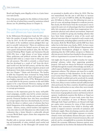 Water Sustainability
34
Brazil and Angola, some illegally, to live in a Latin Amer-
ican style favela.
One of the great tragedies for the children of slum dwell-
ers is the loss of school days caused by sanitation-related
disease (see No plumbing disease in Chapter 5).
The political economy of poverty: how
the vast differences have developed
In the Millennium Development Goals the UN aims to
halve the number of people living on less than a dollar
a day by 2015. At the G8 summits in 2005 and 2006,
the leaders of the wealthiest nations pledged their sup-
port to actually ‘end poverty’. These are ambitious aims
and ones that, given the limited success of many pre-
vious grand international political aims, like the Inter-
national Drinking Water Supply and Sanitation Decade
(1981–90), have a high chance of not being realized.
Many politicians and political activists alike see inter-
national debt relief as a major route to this goal, if not
the sole panacea. This debt is certainly a critical factor
that has developed as a result of ‘aid’ from the devel-
oped world over the last half century, aid that has often
been given specifically to develop irrigation projects and
hydropower from dams constructed by western compa-
nies (see Chapter 7 Dams and diversions). The burden
of debt has frequently been worsened by being linked
to fluctuating interest rates, which subsequently reached
new heights, especially in the 1970s. Widespread moves
to cancel debt for the poorer countries in the mid-2000s
appear to be a step forward. However, wiping out debt
may discourage financial probity and reward spendthrift
or corrupt governments.
Contrary to the impression given by many well-publi-
cized campaigns, notably ones led by certain entertain-
ment personalities, debt is not the only cause of national
poverty. Financial burdens have also been exacerbated
by corrupt regimes that have diverted funds, by civil war
and by the direct or indirect costs of schemes that have
failed. Emigration of the intelligentsia and qualified tech-
nicians – doctors, nurses, school teachers and engineers
– has also taken its toll. Education too often leads to the
realization that a better lifestyle is achievable abroad:
a recent World Bank report claims that emigration has
been ‘disastrous’.
Parallel calls to increase western aid, while well-mean-
ing and potentially of value, similarly need careful and
critical evaluation. At the Gleneagles G8 summit lead-
ers promised to double aid to Africa by 2010. This has
not materialized, but the aim is still there to increase
aid to 0.7 per cent of GDP. In 2006, the UK pledged to
give £8 billion to Africa over the following ten years as
part of a new aid package designed to eradicate poverty.
But clearly, the first lesson from the recent past is not to
repeat the same sort of aid packages that have intensified
debt, fed corruption and often been inappropriate for a
particular physical and cultural environment. Improved
criteria are needed for giving aid, funding schemes that
have been better designed in terms of the social and
physical outcomes that are required in each country and,
most importantly, including tighter controls on the use of
the money. Both the World Bank and the IMF have been
rather lax in the latter area (Sachs, 2005). So have many
western governments. In 2010, Britain’s Department for
International Development pledged to improve after
admitting that the £300 million aid given to Malawi to
alleviate poverty had just been handed to the government
with no requirement to account for how it was spent.
Aid might also be given in smaller tranches for ‘pump-
priming’ schemes, rather than supporting grandiose
projects. Aid need not always be financial: encouraging
self-help through the transfer of knowledge and skills, so-
called‘capacity-building’, is increasingly recognized as an
important solution. The ultimate aim must be to enable
the poor countries to help themselves. In the words of
travel writer Paul Theroux (2006): ‘the impression that
Africa is fatally troubled and can be saved only by outside
help … is a destructive and extremely misleading conceit.’
In his view,Africa is more resilient and self-sufficient than
often portrayed, but these countries should force people
like medics and teachers to stay where they were trained.
The causes of poverty vary around the world, with dif-
ferent mixes of geographical context and historical devel-
opment. Landlocked countries like Bolivia or Nepal are
denied the advantages of ocean trade routes that have
boosted the economies of most of Western Europe.
Although both Nepal and Bolivia are blessed with high
per capita water resources by virtue of their mountain
location, their economies have failed to develop suffi-
ciently to support extensive networks of sanitation and
freshwater supply. Many developing countries also suffer
from adverse climates with higher exposure to extreme
climatic events and endemic diseases that put a strain on
weak economies.And a lack of natural resources,like coal
and oil, can be a stranglehold on economic development.
Indeed, the economic differences between nations were
proportionately far less before the Industrial Revolution.
 