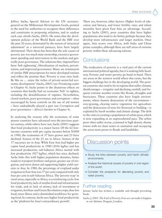 Water and poverty
35
Jeffrey Sachs, Special Advisor to the UN secretary-
general on the Millennium Development Goals, pointed
to the need for authorities to recognize these differences
and constraints in proposing solutions, and to analyse
each case afresh (Sachs, 2005). He notes that the devel-
opment policies of the World Bank and the IMF over
the past 20 years, dominated by the notion of ‘structural
adjustment’ as a universal panacea, have been largely
detrimental. Their thesis has been that the sole causes of
poverty are: too much state ownership, excessive govern-
ment spending and intervention in the markets and gen-
erally poor governance.The solutions they imposed have
been ‘belt tightening’, liberalization of markets, privati-
zation, and improved governance. Many are reminiscent
of similar IMF prescriptions for more developed nations
and reflect the premise that: ‘Poverty is your own fault.
Be like us … enjoy the riches of private-sector-led eco-
nomic development’ (Sachs, 2005) (see Privatizing water
in Chapter 4). Sachs points to the disastrous effects on
countries that hardly had an economic ‘belt’ to tighten,
including the destabilization of regimes. Nevertheless,
closed markets, poor governance and corruption – often
encouraged by loose controls on the use of aid monies
– have undoubtedly played a part (see Corruption and
poor governance – Africa’s burden in Chapter 4).
In analysing the reasons why the economies of some
poorer countries have advanced over the previous quar-
ter-century, while others have not, Sachs (2005) suggests
that food productivity is a major factor. Of the 62 low-
income countries with per capita incomes below $3000
in 1980, the economies of 37 have grown and 25 have
declined. Sixteen of the 25 are in Africa. Sixteen of the
37 successes are in Asia. While East Asia had higher per
capita food productivity in 1980 (2016 kg/ha) and has
increased production, sub-Saharan Africa started with
low productivity (927 kg/ha), which has since declined.
Sachs links this with higher population densities, better
roads to transport fertilizer and grain, greater use of irri-
gation, and more donor aid supporting higher yield vari-
eties in Asia. In 1980, the percentage of cropland under
irrigation in EastAsia was 37 per cent compared with only
four per cent in sub-Saharan Africa. The ‘poverty trap’ in
rural areas, especially in Africa, is a reinforcing cycle: low
food productivity, lack of surplus food and infrastructure
for trade, and so lack of money, lack of investment in
irrigation, fertilizer and Green Revolution crops, thus less
food, more illness and a diminished workforce for grow-
ing food. In contrast, Sachs sees higher food productivity
as the ‘platform for Asia’s extraordinary growth’.
There are, however, other factors. Higher levels of edu-
cation and literacy, and lower fertility rates and infant
mortality have given East Asia an advantage. Accord-
ing to Sachs (2005), poor countries that have higher
populations also tend to do better, perhaps because they
develop more infrastructure and larger markets. Once
again, Asia scores over Africa, with India and China
prime examples, although there are still areas of extreme
poverty within these advancing nations.
Conclusions
The eradication of poverty is a vital part of the current
international political agenda,but it is making little head-
way. Poverty and water poverty go hand in hand. There
are areas in the western world where this exists, but the
biggest challenge lies in the developing world. The poor-
est countries also tend to lie in regions that suffer climatic
disadvantages – irregular and declining rainfall, and fre-
quent extreme weather events like floods, droughts and
hurricanes. These countries also have fragile environ-
ments, where human destruction of the environment –
over-grazing, clearing native vegetation for agriculture
and the destruction of trees for firewood or building – is
exploited by harsh weather and climate change.The drift
to the cities is creating a population of urban poor, which
is now expanding at an unprecedented pace. The urban
poor often suffer worse, crammed in high density shanty
towns with no clean water or sanitation and occupying
the areas most prone to floods and landslides.
G Study the links between poverty and harsh climatic
environments.
G Analyse the historical causes of poverty in one region
of the world.
G Consider the prospects for alleviating poverty and
water poverty.
Discussion points
Further reading
Jeremy Sachs has written a readable and thought provoking
book:
Sachs, J. 2005. The End of Poverty: how we can make it happen
in our lifetime. Penguin, London.
 