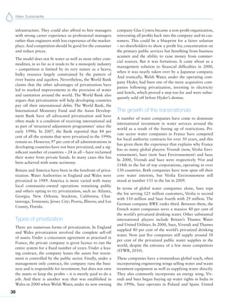 Water Sustainability
38
infrastructure. They could also afford to hire managers
with strong career experience as professional managers
rather than engineers with less experience of the market-
place. And competition should be good for the consumer
and reduce prices.
The model does not fit water as well as most other com-
modities, in so far as it tends to be a monopoly industry
– competition is limited by its very nature as a heavy,
bulky resource largely constrained by the pattern of
river basins and aquifers. Nevertheless, the World Bank
claims that the other advantages of privatization have
led to marked improvements in the provision of water
and sanitation around the world. The World Bank also
argues that privatization will help developing countries
pay off their international debts. The World Bank, the
International Monetary Fund and the Asian Develop-
ment Bank have all advocated privatization and have
often made it a condition of receiving international aid
as part of ‘structural adjustment programmes’ since the
early 1990s. In 2007, the Bank reported that 84 per
cent of all the systems that were privatized in the 1990s
remain so. However, 97 per cent of all administrations in
developing countries have not been privatized, and a sig-
nificant number of countries – 24 in all – have reclaimed
their water from private hands. In many cases this has
been achieved with some acrimony.
Britain and America have been in the forefront of priva-
tization. Water Authorities in England and Wales were
privatized in 1989. America is more varied with many
local community-owned operations remaining public
and others opting to try privatization, such as: Atlanta,
Georgia; New Orleans; Stockton, California; Chat-
tanooga, Tennessee; Jersey City; Peoria, Illinois; and Lee
County, Florida.
Types of privatization
There are numerous forms of privatization. In England
and Wales privatization involved the complete sell-off
of assets. Under a concession agreement as practised in
France, the private company is given licence to run the
entire system for a fixed number of years. Under a leas-
ing contract, the company leases the assets but invest-
ment is controlled by the public sector. Finally, under a
management only contract, the company runs the busi-
ness and is responsible for investment, but does not own
the assets or keep the profits – it is merely paid to do a
job. And there is another way that was established in
Wales in 2000 when Welsh Water, under its new owning
company Glas Cymru became a non-profit organization,
reinvesting all profits back into the company and its cus-
tomers. This could be a blueprint for a fairer solution
– no shareholders to show a profit for, concentration on
the primary public services but benefiting from business
acumen and the ability to raise money from commer-
cial sources. But it was fortuitous. It came about as a
management solution to financial difficulties in 2000,
when it was nearly taken over by a Japanese company.
And ironically, Welsh Water, under the operating com-
pany Hyder, had been one of the more acquisitive com-
panies following privatization, investing in electricity
and hotels, which proved a step too far and were subse-
quently sold off before Hyder’s demise.
The growth of the transnationals
A number of water companies have come to dominate
international investment in water services around the
world as a result of the freeing up of restrictions. Pri-
vate sector water companies in France have competed
for local authority contracts for over 50 years, and this
has given them the experience that explains why France
has so many global players: Vivendi (now, Véolia Envi-
ronnement), Suez (now Suez Environnement) and Saur.
In 2000, Vivendi and Suez were respectively 91st and
118th in the list of top corporations, operating in over
130 countries. Both companies have now spun off their
core water interests, but Véolia Environnement still
stood at number 135 in the list in 2009.
In terms of global water companies alone, Suez tops
the list serving 125 million customers, Véolia is second
with 110 million and Saur fourth with 29 million. The
German company RWE ranks third. Between them, the
French water companies serve a massive 40 per cent of
the world’s privatized drinking water. Other substantial
international players include Britain’s Thames Water
and United Utilities. In 2000, Suez, Vivendi and Thames
supplied 80 per cent of the world’s privatized drinking
water. Now just five companies still supply around 50
per cent of the privatized public water supplies in the
world, despite the entrance of a few more competitors
(STWR, 2010).
These companies have a tremendous global reach, often
incorporating engineering wings selling water and waste
treatment equipment as well as supplying water directly.
They also commonly incorporate an energy wing. Viv-
endi and Suez began buying up water rights in India in
the 1990s. Saur operates in Poland and Spain. United
 