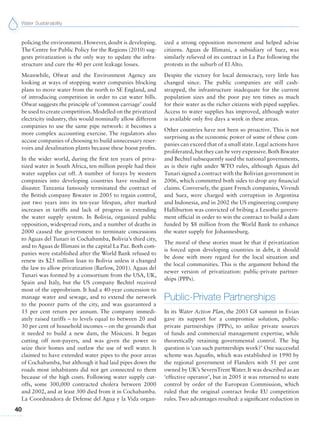 Water Sustainability
40
policing the environment. However, doubt is developing.
The Centre for Public Policy for the Regions (2010) sug-
gests privatization is the only way to update the infra-
structure and cure the 40 per cent leakage losses.
Meanwhile, Ofwat and the Environment Agency are
looking at ways of stopping water companies blocking
plans to move water from the north to SE England, and
of introducing competition in order to cut water bills.
Ofwat suggests the principle of ‘common carriage’ could
be used to create competition.Modelled on the privatized
electricity industry, this would nominally allow different
companies to use the same pipe network: it becomes a
more complex accounting exercise. The regulators also
accuse companies of choosing to build unnecessary reser-
voirs and desalination plants because these boost profits.
In the wider world, during the first ten years of priva-
tized water in South Africa, ten million people had their
water supplies cut off. A number of forays by western
companies into developing countries have resulted in
disaster. Tanzania famously terminated the contract of
the British company Biwater in 2005 to regain control,
just two years into its ten-year lifespan, after marked
increases in tariffs and lack of progress in extending
the water supply system. In Bolivia, organized public
opposition, widespread riots, and a number of deaths in
2000 caused the government to terminate concessions
to Aguas del Tunari in Cochabamba, Bolivia’s third city,
and to Aguas de Illimani in the capital La Paz. Both com-
panies were established after the World Bank refused to
renew its $25 million loan to Bolivia unless it changed
the law to allow privatization (Barlow, 2001). Aguas del
Tunari was formed by a consortium from the USA, UK,
Spain and Italy, but the US company Bechtel received
most of the opprobrium. It had a 40-year concession to
manage water and sewage, and to extend the network
to the poorer parts of the city, and was guaranteed a
15 per cent return per annum. The company immedi-
ately raised tariffs – to levels equal to between 20 and
30 per cent of household incomes – on the grounds that
it needed to build a new dam, the Misicuni. It began
cutting off non-payers, and was given the power to
seize their homes and outlaw the use of well water. It
claimed to have extended water pipes to the poor areas
of Cochabamba, but although it had laid pipes down the
roads most inhabitants did not get connected to them
because of the high costs. Following water supply cut-
offs, some 300,000 contracted cholera between 2000
and 2002, and at least 300 died from it in Cochabamba.
La Coordinadora de Defense del Agua y la Vida organ-
ized a strong opposition movement and helped advise
citizens. Aguas de Illimani, a subsidiary of Suez, was
similarly relieved of its contract in La Paz following the
protests in the suburb of El Alto.
Despite the victory for local democracy, very little has
changed since. The public companies are still cash-
strapped, the infrastructure inadequate for the current
population sizes and the poor pay ten times as much
for their water as the richer citizens with piped supplies.
Access to water supplies has improved, although water
is available only five days a week in these areas.
Other countries have not been so proactive. This is not
surprising as the economic power of some of these com-
panies can exceed that of a small state. Legal actions have
proliferated,but they can be very expensive.Both Biwater
and Bechtel subsequently sued the national governments,
as is their right under WTO rules, although Aguas del
Tunari signed a contract with the Bolivian government in
2006, which committed both sides to drop any financial
claims. Conversely, the giant French companies, Vivendi
and Suez, were charged with corruption in Argentina
and Indonesia, and in 2002 the US engineering company
Halliburton was convicted of bribing a Lesotho govern-
ment official in order to win the contract to build a dam
funded by $8 million from the World Bank to enhance
the water supply for Johannesburg.
The moral of these stories must be that if privatization
is forced upon developing countries in debt, it should
be done with more regard for the local situation and
the local communities. This is the argument behind the
newer version of privatization: public-private partner-
ships (PPPs).
Public-Private Partnerships
In its Water Action Plan, the 2003 G8 summit in Evian
gave its support for a compromise solution, public-
private partnerships (PPPs), to utilize private sources
of funds and commercial management expertise, while
theoretically retaining governmental control. The big
question is ‘can such partnerships work?’ One successful
scheme was Aquafin, which was established in 1990 by
the regional government of Flanders with 51 per cent
owned by UK’s SevernTrent Water. It was described as an
‘effective operator’, but in 2005 it was returned to state
control by order of the European Commission, which
ruled that the original contract broke EU competition
rules. Two advantages resulted: a significant reduction in
 