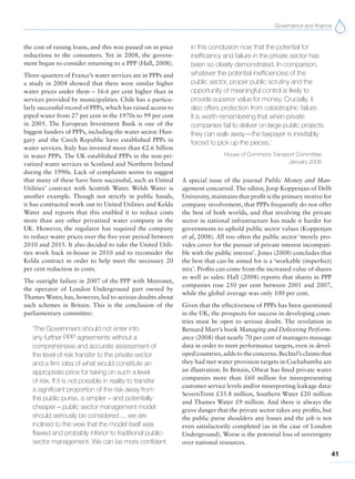 Governance and finance
41
the cost of raising loans, and this was passed on in price
reductions to the consumers. Yet in 2008, the govern-
ment began to consider returning to a PPP (Hall, 2008).
Three-quarters of France’s water services are in PPPs and
a study in 2004 showed that there were similar higher
water prices under them – 16.6 per cent higher than in
services provided by municipalities. Chile has a particu-
larly successful record of PPPs, which has raised access to
piped water from 27 per cent in the 1970s to 99 per cent
in 2005. The European Investment Bank is one of the
biggest funders of PPPs, including the water sector. Hun-
gary and the Czech Republic have established PPPs in
water services. Italy has invested more than €2.6 billion
in water PPPs. The UK established PPPs in the non-pri-
vatized water services in Scotland and Northern Ireland
during the 1990s. Lack of complaints seems to suggest
that many of these have been successful, such as United
Utilities’ contract with Scottish Water. Welsh Water is
another example. Though not strictly in public hands,
it has contracted work out to United Utilities and Kelda
Water and reports that this enabled it to reduce costs
more than any other privatized water company in the
UK. However, the regulator has required the company
to reduce water prices over the five-year period between
2010 and 2015. It also decided to take the United Utili-
ties work back in-house in 2010 and to reconsider the
Kelda contract in order to help meet the necessary 20
per cent reduction in costs.
The outright failure in 2007 of the PPP with Metronet,
the operator of London Underground part owned by
Thames Water, has, however, led to serious doubts about
such schemes in Britain. This is the conclusion of the
parliamentary committee:
‘The Government should not enter into
any further PPP agreements without a
comprehensive and accurate assessment of
the level of risk transfer to the private sector
and a firm idea of what would constitute an
appropriate price for taking on such a level
of risk. If it is not possible in reality to transfer
a significant proportion of the risk away from
the public purse, a simpler – and potentially
cheaper – public sector management model
should seriously be considered ... we are
inclined to the view that the model itself was
flawed and probably inferior to traditional public-
sector management. We can be more confident
in this conclusion now that the potential for
inefficiency and failure in the private sector has
been so clearly demonstrated. In comparison,
whatever the potential inefficiencies of the
public sector, proper public scrutiny and the
opportunity of meaningful control is likely to
provide superior value for money. Crucially, it
also offers protection from catastrophic failure.
It is worth remembering that when private
companies fail to deliver on large public projects
they can walk away—the taxpayer is inevitably
forced to pick up the pieces.’
House of Commons Transport Committee,
January 2008.
A special issue of the journal Public Money and Man-
agement concurred. The editor, Joop Koppenjan of Delft
University, maintains that profit is the primary motive for
company involvement, that PPPs frequently do not offer
the best of both worlds, and that involving the private
sector in national infrastructure has made it harder for
governments to uphold public sector values (Koppenjan
et al, 2008). All too often the public sector ‘merely pro-
vides cover for the pursuit of private interest incompati-
ble with the public interest’. Jones (2008) concludes that
the best that can be aimed for is a ‘workable (imperfect)
mix’. Profits can come from the increased value of shares
as well as sales: Hall (2008) reports that shares in PPP
companies rose 250 per cent between 2001 and 2007,
while the global average was only 100 per cent.
Given that the effectiveness of PPPs has been questioned
in the UK, the prospects for success in developing coun-
tries must be open to serious doubt. The revelation in
Bernard Marr’s book Managing and Delivering Perform-
ance (2008) that nearly 70 per cent of managers massage
data in order to meet performance targets, even in devel-
oped countries,adds to the concerns.Bechtel’s claims that
they had met water provision targets in Cochabamba are
an illustration. In Britain, Ofwat has fined private water
companies more than £60 million for misrepresenting
customer service levels and/or misreporting leakage data:
SevernTrent £35.8 million, Southern Water £20 million
and Thames Water £9 million. And there is always the
grave danger that the private sector takes any profits, but
the public purse shoulders any losses and the job is not
even satisfactorily completed (as in the case of London
Underground). Worse is the potential loss of sovereignty
over national resources.
 