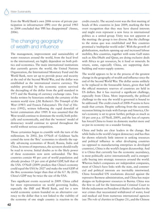 Water Sustainability
42
Even the World Bank’s own 2006 review of private par-
ticipation in infrastructure (PPI) over the period 1983
to 2004 concluded that ‘PPI has disappointed’ (Annez,
2006).
The changing geography
of wealth and influence
The management, improvement and sustainability of
water resources around the world, from the local level
to the international, are highly dependent on both poli-
tics and economics. The main international institutions
that currently govern the world, the United Nations
Organization, the International Monetary Fund and the
World Bank, were set up to provide peace and security
at the end of the Second World War, and the dollar was
established as the international reserve currency. The
stability provided by this economic system survived
the decoupling of the dollar from the gold standard in
1973 and the floating of currency exchange rates. Two
books written by historians embody the certainty of the
western world view: J.M. Roberts’s The Triumph of the
West (1985) and Francis Fukuyama’s The End of His-
tory (1992), written following the rapid downfall of
Soviet communism after 1989. It was assumed that the
West would continue to dominate the world, both politi-
cally and economically, and that the ‘western’ model of
democracy would continue to spread throughout the
world without serious competition.
Those certainties began to crumble with the turn of the
millennium. In 2002, Jim O’Neill of Goldman Sachs
coined the term the ‘Bric’ economies to identify the rap-
idly advancing economies of Brazil, Russia, India and
China. In terms of importance, the acronym should really
be read in reverse. Initial doubts as to the likely power
of these economies now seem unfounded. The Bric
countries contain 40 per cent of world population and
already produce 15 per cent of global GDP, half that of
the USA. O’Neill (2009) predicts that China’s economy
could equal the USA by 2027 and make the total GDP of
the Bric economies larger than that of the G7. By 2050,
China’s GDP may be twice the size of the USA.
Two significant events occurred in 2009. China called
for more representation on world governing bodies,
especially the IMF and World Bank, and for a new
world economic system founded on an alternative cur-
rency to the dollar that is not linked to the viability of
the economy of one single country (a reaction to the
credit crunch). The second event was the first meeting of
heads of Bric countries in June 2009, marking the first
overt recognition that they may have shared interests
and might even represent a new force in international
politics as a united group. Unity was not apparent at
the meeting: the group is too diverse. But the challenge
to the status quo was established and Bric countries
promised a ‘multipolar world order’. With the growth of
globalization, markets opening up and increased labour
mobility, Bric countries, together with some Gulf states
such as Abu Dhabi and Qatar, are doing exclusive deals
with Africa to get resources, be it food or minerals. In
return, some, especially China, are supporting dam-
building and water-supply systems.
The world appears to be in the process of the greatest
change in the geography of wealth and influence since the
end of the Second World War. The dollar seems unlikely
to be replaced in the foreseeable future, given that half
the official monetary reserves of countries are held in
US dollars. But it has received a significant challenge,
especially from China. More importantly, the political
challenge to the way the world is governed is bound to
be addressed. The credit crunch of 2008–9 seems to have
made that certain. Despite suffering from the economic
recession hitting its trade with Europe and America, Chi-
na’s economy is set to grow further, perhaps as much as
10 per cent p.a. (O’Neill, 2009), and the loss of exports
has forced China to foster its domestic market more and
so put its economy on a sounder footing.
China and India are clear leaders in the change. But
while India is the world’s largest democracy and has thus
far shown relatively little interest in seeking resources
and political influence in other developing countries
(as opposed to manufacturing enterprises in developed
countries), China is the world’s largest dictatorship. And
it is China that currently has the economic ascendancy,
is most politically active internationally and is energeti-
cally buying into strategic resources around the world.
Whereas India’s companies are independent companies,
most of China’s have links with the state, and commer-
cial and political interests are inevitably intertwined.
China forestalled UN resolutions directed against the
repressive Burmese administration, and China has major
designs on hydropower resources in Burma. China was
the first to call for the International Criminal Court to
lift the indictment on President al-Bashir of Sudan for the
war crimes that necessitated withdrawal of water, food
and medical aid from numerous international agencies
(see The role of charities in Chapter 21), and the Chinese
 