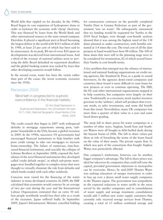 Water Sustainability
44
World debt that rippled on for decades. In the 1980s,
Brazil began its vast expansion of hydropower dams in
order to kickstart the economy with ‘cheap’ electricity.
This was financed by loans from the World Bank and
other international sources to the state-owned company
Eletrobás. It played a significant part in Brazil becoming
the largest debtor in the world with $111 million of debt
by 1988, at least 25 per cent of which has been said to
be unnecessary. At its peak, $8 out of every $10 spent on
developments was derived from international loans. And
a third of the revenue of national utilities went to serv-
icing the debt. Brazil defaulted on repayment deadlines
and the global banking system was rocked by fears that
other developing countries would follow.
In the second event, water has been the victim rather
than part of the cause: the worst economic recession
since the 1930s.
Recession 2009
‘Blind faith in progress led to euphoric
overconfidence in the financial markets.’
On the Great Depression in:
Euphoria and Depression: the US between the wars
1917–1945, National Geographic Visual History of the
World, 2005
The credit crunch that began in 2007 with widespread
defaults in mortgage repayments among poor, ‘sub-
prime’ households in the USA, became a global recession
in 2009. In the 1990s, successive US governments had
encouraged financial institutions to help families with
poor credit ratings to take out mortgages to increase
home-ownership. The failure of numerous, time-hon-
oured financial institutions, and crucially the collapse of
Lehman Brothers in September 2008, exposed the fool-
ishness of the novel financial instruments they developed
called ‘credit default swaps’, in which sub-prime mort-
gages were bundled together in complex mixes that were
thought to virtually eliminate the risk from defaults and
which banks traded with each other recklessly.
Concerns were raised for the financing of the water
industry in many developed countries. In 2009, the IMF
calculated that economies would contract by an average
of two per cent during the year and the International
Labour Organization estimated that an extra 50 mil-
lion people worldwide would lose their jobs as a result
of the recession. Japan suffered badly. In September
2009, Japan’s Infrastructure Minister cancelled bidding
for construction contracts on the partially completed
Yamba Dam in Gunma Prefecture as part of the gov-
ernment ‘war on waste’. He subsequently announced
that no funding would be requested for Yamba in the
2010 fiscal budget, even though cost-benefit analysis
showed that it was among the highest rated of the 134
dams planned or under construction, with benefits esti-
mated at 3.4 times the cost. The total cost of all the dam
projects in hand would have been ¥8 trillion. The 100 of
these dams that were still in the planning stage were to
be considered for termination, 82 of which scored lower
than Yamba in cost-benefit terms.
A key problem that emerged was the reliance of interna-
tional and national banking organizations on credit-rat-
ing agencies, like Standard & Poor, as a guide to sound
borrowers. As the agencies down-rated companies and
countries, these found it more difficult to raise loans for
new projects or even to continue operating. The IMF,
the EU and other international organizations stepped in
to help countries, but companies were largely on their
own. Traditionally in a recession, stock market investors
gravitate to the ‘utilities’, which sell products that every-
one needs, as safer investments, and some did benefit
from this trend. Nevertheless, many UK companies lost
more than a quarter of their value in a year and some
faced down-grading.
The steep fall in share prices hit water companies in a
number of other ways. Anglian, South East and South-
ern Waters were all bought in debt-fuelled deals during
the buyout boom of 2006. The fall in share values put
them at risk of breaching the terms of the loans based
on the value of their assets. The private equity firm 3i,
which was part of the consortium that bought Anglian
Water, was particularly affected.
One company’s misfortune, however, can be another,
bigger company’s advantage. The fall in share prices was
ideal for takeovers by companies that could still raise the
capital, provided government objections to monopolies
can be overcome. Hence, by mid-2009 Thames Water
was seeking relaxation of merger restrictions in order
to buy up over a dozen small water supply companies
in the Thames region. The government was sympathetic
to the expected reduction in water tariffs in the areas
served by the smaller companies and to consolidation
of water supply and sewage treatment: consolidation
would add 5 million new water supply customers that
currently only received sewage services from Thames,
creating a total of 13 million combined sewage and
 