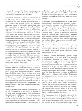 Governance and finance
45
water supply customers. The changes were incorporated
into the Flood and Water Management bill, which was
coincidentally being formulated at the time.
Early in the downturn, a number of other events in
the UK during January 2009 illustrate some of the
sensitivity in the water industry as revenues began to
fall. Thames Water brought forward 300 redundan-
cies as the number of households unable to pay their
bills increased above expectation. SevernTrent Water,
announced that it expected revenues to fall by about
£25 million due to lower consumption among metered
customers. Northumbrian Water and Essex & Suffolk
Water warned that revenues would be hit as industrial
customers scaled back usage. Anglian Water even put a
proposal to government to install ‘drip-meters’ in house-
holds that would not, as opposed to could not, pay their
water bills. Ofwat was sympathetic to the idea of ‘trickle
valves’ which would make showers, baths and garden
hoses impractical, allowing flows of one or two litres
a minute, as against the normal ten litres. The critical
question was how to distinguish between inability to
pay and unwillingness to pay: real poverty or playing
the system, perhaps many cases fit both. Thames Water
reported a 16 per cent rise in bad debt from customers,
amounting to £45 million in 2008–9. By October 2009,
UK water companies were owed £1.25 billion in unpaid
domestic bills. Ofwat reported that 20 per cent of cus-
tomers – five million – failed to pay.
In the event, British companies like Thames, North-
umbrian and South West Water managed to make an
operating profit for the financial year 2008–9 by raising
tariffs, despite falling demand and bad debts. They were
helped by falling interest charges on their debts. Some
companies also circumvented the law prohibiting cutting
supplies to non-payers by fitting pre-payment meters.
Even so, water companies pressed the regulator Ofwat
to change its policy of reviewing water tariffs only at
five-yearly intervals, and Thames Water proposed a fur-
ther tariff rise of 17 per cent in order to support planned
improvements.
The next event was quite different. As a consequence of
the UK Treasury’s need to raise money, it proposed to
sell some of the British Waterways’ £400 million worth
of canal properties and halted a plan to reopen another
canal in the Cotswolds. This would result in a significant
loss of income from rents etc. for British Waterways,
which depends on its commercial activities for a third
of its income and already had a £30 million deficit. It
could affect its future roles in flood relief and water sup-
plies (see Don’t forget the canals in Chapter 15). British
Waterways subsequently proposed going independent
because of the lack of available funds from central gov-
ernment.
Many of the problems experienced by the UK water
companies were prompted by the British law that pre-
vents companies turning the water off in households that
fail to pay their bills, which is rightly designed to pro-
tect the poor and vulnerable. As a result, Northumbrian
Water raised its provision for bad debt from domestic
customers from £2 million to £30 million and along
with other companies asked the government’s review of
water charges to consider making landlords liable for
tenants’ unpaid water bills. With government support,
the regulator, Ofwat, began working on ‘social tariffs’
for vulnerable households.
The situation in Britain contrasts with that in Detroit,
where the city water company was turning domestic
water supplies off in large numbers years before the
car industry’s near collapse, which dramatically raised
unemployment in 2008.
SevernTrent’s problem with metered customers brings
to mind the classic case of water conservation measures
in San Francisco during the water crisis of 1976–8. The
city administration requested a 25 per cent reduction
in consumption, but 40 per cent was actually achieved.
The Public Utilities Commission had granted the Water
Department a 43 per cent rate increase in order to
maintain its income, which probably contributed to the
excessive conservation. To cover the extra loss in rev-
enue, the Water Department requested an additional
22 per cent levy and then, at the height of the drought,
encouraged customers to consume more to prevent rates
going higher!
The speed and the way in which the credit crunch devel-
oped in 2008–9 seem to have a number of elements in
common with the way events unfolded in that San Fran-
cisco water crisis: the lack of prediction and foresight,
the unforeseen interlinkages within the system, well-
intentioned decisions that made matters worse, and the
lack of overall coordination of response.
What began as a crisis in the banking industry hit the
‘real’ economy as soon as banks failed, especially after
Lehmans: investments were lost, administrators called in
loans and banks refused new loans – credit dried up.And
this is where its true relevance to water supply comes
 