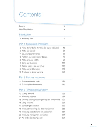 v
Contents
Preface vii
List of Contributors x
Introduction
1 A looming crisis 2
Part 1 Status and challenges
2 Rising demand and dwindling per capita resources 12
3 Water and poverty 27
4 Governance and finance 36
5 Pollution and water-related disease 49
6 Water, land and wildlife 97
7 Dams and diversions 117
8 Trading water – real and virtual 157
9 Water, war and terrorism 175
10 The threat of global warming 197
Part 2 Nature’s resources
11 The restless water cycle 222
12 Shrinking freshwater stores 246
Part 3 Towards sustainability
13 Cutting demand 266
14 Increasing supplies 281
15 Cleaning up and protecting the aquatic environment 299
16 Using seawater 326
17 Controlling the weather 339
18 Improved monitoring and data management 353
19 Improving prediction and risk assessment 367
20 Improving management and justice 381
21 Aid for the developing world 397
 