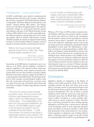 Governance and finance
47
Transfiguration – a new world order?
In 2009, world leaders were united in condemning the
banking practices that led to the recession, referring to
the activities as‘shameful’ (US President Barack Obama),
‘irresponsible’ (UK Prime Minister Gordon Brown), and
‘greedy’ (Chinese Premier Wen Jiabao). The Deputy
Governor of the Bank of England spoke of the need for
‘profound’ changes in international financial systems
and methods, and many at the World Economic Forum
in Davos 2009 called for more socially responsible bank-
ing. With governments owning large parts of the bank-
ing industry, albeit by default, improvements certainly
should be possible. In response to apparent backtracking
by banks in 2010, President Obama initiated a renewed
attempt to institute domestic and international reform.
‘Before I die I hope someone will clarify
quantum physics for me. After I die, I hope
God will explain turbulence to me.’
Albert Einstein, quoted by
Alan Greenspan, former chairman of the US Federal
Reserve in The Age of Turbulence (2007)
Economists at the IMF spoke of ‘uncharted waters’ now
(Stavrev et al, 2009), and the challenge is twofold: to
improve regulation of the financial system, which may
involve new institutions, and to improve economic fore-
casting. Will it be any more feasible to develop a global
financial system that is proof to sudden shocks than it is
to guard against all possible floods? The principal weak-
ness in both economic and hydrological models is that
they rely on past data and experience, yet future events
are rarely if ever the same. The details will be dealt with
more fully in Chapter 19 Improving prediction and risk
assessment.
‘The economic world is driven primarily
by random jumps. Yet the common tools
of finance were designed for random
walks in which the market always moves
in baby steps …The inapplicability of the
bell curve has long been established, yet
close to 100,000 MBA students a year
in the US alone are taught to use it to
understand financial markets … In bell-
curve finance, the chance of big drops is
vanishingly small and is thus ignored. The
1987 stock market crash was, according
to such models, something that could
happen only once in several billion billion
years. In power-law finance, big drops –
while certainly less likely than small ones –
remain a real and calculable possibility.’
From: How the financial gurus get risk all wrong
Mandelbrot and Taleb, 2005
Writing in The Times in 2009, resident economist Ana-
tole Kaletsky called for new economic models to replace
the current ones, which are based on the assumptions
that the market is always correct and ‘efficient’ and that
investors always behave ‘rationally’. He extols the vir-
tues of the models for predicting extreme events based
on fractal, power-law mathematics developed by Benoît
Mandelbrot. In their book The (Mis)behavior of Mar-
kets: a fractal view of financial turbulence (2004), Man-
delbrot and Hudson extend Mandelbrot’s theories into
the realm of human behaviour by considering the psy-
chological bases which generate over-confident invest-
ment in the boom years and panic withdrawals when the
bust appears. So are we doomed to continue to suffer the
cycles of boom and bust? Are they inherent in the capi-
talist financial system as we know it? Former chairman
of the US Federal Reserve, Alan Greenspan, thinks they
will continue to occur, but that each one will be different
from the last (Hasell, 2009).
Conclusions
Significant changes are happening in the balance of
influence and wealth around the world. The rise of the
emerging countries, the Brics and others soon to join
them, is wresting control of international finance from
the old western sources, and this is bound to affect water
resources developments. The role of China is already
making its mark, with less concern for social and envi-
ronmental issues than the World Bank and IMF have
come to adopt. Corruption is a major problem, espe-
cially but by no means exclusively in Africa. Privatiza-
tion is still being promoted by most funding agencies,
although its record has been a mixed success, especially
in the developing world. It raises important questions
about sovereignty of resources and there is little doubt
that domination of the world market by a few transna-
tional companies is a dangerous state of affairs. Ofwat’s
policy of limiting company mergers in the UK is based
on sound principles that would be a good blueprint for
 