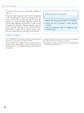 Water Sustainability
48
the world if there were any comparable authority to
enforce it.
Perhaps the most important issue of all is the stability
of the world financial system, as demonstrated by the
recent recession. We can only hope that the more dire
forecasts of a multiyear global depression and of new
national debts blighting a generation to come, are just
bad predictions. At least, we might reasonably hope that
human resilience will result in new and fairer interna-
tional financial systems. But the primary need is to pre-
pare new systems that can cope with extreme shocks.
Further reading
The UN World Water Development Reports provide detailed
discussions on governance and regular updates.
The book Blue Gold: the fight to stop corporate theft of the
world’s water by Maude Barlow and Tony Clarke (Earthscan,
2002/2003) gives a very detailed analysis of developments in
privatization.
A number of books try to predict the future economic geogra-
phy of the world. One authoritative account is:
King, Stephen D. 2010. Losing Control: the emerging threats
to western prosperity. Yale.
G Research the successes and failures of privatization.
G Explore the role of corruption in water resources
contracts.
G Follow the developing news on redesigning world
financial systems.
Discussion points
 
