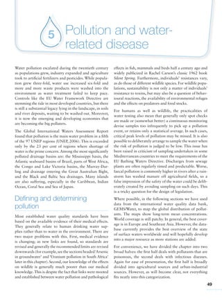 49
Pollution and water-
related disease
5
Water pollution escalated during the twentieth century
as populations grew, industry expanded and agriculture
took to artificial fertilizers and pesticides. While popula-
tion grew three-fold, water use increased six-fold and
more and more waste products were washed into the
environment as water treatment failed to keep pace.
Controls like the EU Water Framework Directive are
stemming the tide in most developed countries, but there
is still a substantial legacy lying in the landscape, in soils
and river deposits, waiting to be washed out. Moreover,
it is now the emerging and developing economies that
are becoming the big polluters.
The Global International Waters Assessment Report
found that pollution is the main water problem in a fifth
of the 97 UNEP regions (UNEP, 2006). This is exceeded
only by the 23 per cent of regions where shortage of
water is the prime concern.Among the most significantly
polluted drainage basins are: the Mississippi basin, the
Atlantic seaboard basins of Brazil, parts of West Africa,
the Congo and Lake Victoria basins, the Murray-Dar-
ling and drainage entering the Great Australian Bight,
and the Black and Baltic Sea drainages. Many islands
are also suffering, especially in the Caribbean, Indian
Ocean, Coral Sea and Sea of Japan.
Defining and determining
pollution
Most established water quality standards have been
based on the available evidence of their medical effects.
They generally relate to human drinking water sup-
plies rather than to water in the environment. There are
two major problems with this. First, medical evidence
is changing; as new links are found, so standards are
revised and generally the recommended limits are revised
downwards (for example,see the sections headed‘Arsenic
in groundwater’ and ‘Uranium pollution in South Africa’
later in this chapter). Second, our knowledge of the effects
on wildlife is generally much poorer than our medical
knowledge.This is despite the fact that links were mooted
and established between water pollution and pathological
effects in fish, mammals and birds half a century ago and
widely publicized in Rachel Carson’s classic 1962 book
Silent Spring. Furthermore, individuals’ resistances vary,
as do those of different wildlife species. For wildlife popu-
lations, sustainability is not only a matter of individuals’
resistance to toxins, but may also be a question of behav-
ioural reactions, the availability of environmental refuges
and the effects on predators and food stocks.
For humans as well as wildlife, the practicalities of
water testing also mean that generally only spot checks
are made or (somewhat better) a continuous monitoring
devise samples too infrequently to pick up a pollution
event, or retains only a statistical average. In such cases,
critical peak levels of pollution may be missed. It is also
possible to deliberately arrange to sample the water when
the risk of pollution is judged to be low. This issue has
been raised in criticism of sampling undertaken in some
Mediterranean countries to meet the requirements of the
EU Bathing Waters Directive. Discharges from sewage
plants are often regularly timed and predictable. Worse,
faecal pollution is commonly higher in rivers after a rain-
storm has washed manure off agricultural fields, so a
false impression of the safety of the water could be delib-
erately created by avoiding sampling on such days. This
is a tricky question for the design of legislation.
Where possible, in the following sections we have used
data from the international water quality data bank,
GEMS/Water, to map the global distribution of pollut-
ants. The maps show long-term mean concentrations.
World coverage is still patchy. In general, the best cover-
age is in Europe and Southeast Asia. However, the data-
base currently provides the best overview of the state
of surface waters worldwide and will hopefully develop
into a major resource as more stations are added.
For convenience, we have divided the chapter into two
broad halves: the first half deals with pollutants that are
poisonous, the second deals with infectious diseases.
Again for ease of presentation, the first half is broadly
divided into agricultural sources and urban-industrial
sources. However, as will become clear, not everything
fits neatly into this categorization.
 