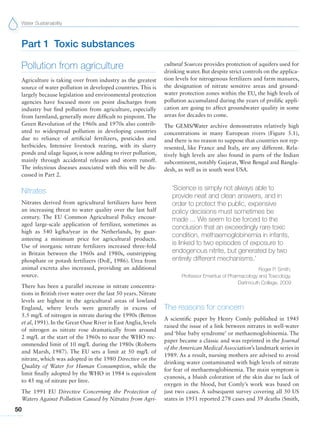 Water Sustainability
50
Part 1 Toxic substances
Pollution from agriculture
Agriculture is taking over from industry as the greatest
source of water pollution in developed countries. This is
largely because legislation and environmental protection
agencies have focused more on point discharges from
industry but find pollution from agriculture, especially
from farmland, generally more difficult to pinpoint. The
Green Revolution of the 1960s and 1970s also contrib-
uted to widespread pollution in developing countries
due to reliance of artificial fertilizers, pesticides and
herbicides. Intensive livestock rearing, with its slurry
ponds and silage liquor, is now adding to river pollution,
mainly through accidental releases and storm runoff.
The infectious diseases associated with this will be dis-
cussed in Part 2.
Nitrates
Nitrates derived from agricultural fertilizers have been
an increasing threat to water quality over the last half
century. The EU Common Agricultural Policy encour-
aged large-scale application of fertilizer, sometimes as
high as 540 kg/ha/year in the Netherlands, by guar-
anteeing a minimum price for agricultural products.
Use of inorganic nitrate fertilizers increased three-fold
in Britain between the 1960s and 1980s, outstripping
phosphate or potash fertilizers (DoE, 1986). Urea from
animal excreta also increased, providing an additional
source.
There has been a parallel increase in nitrate concentra-
tions in British river water over the last 50 years. Nitrate
levels are highest in the agricultural areas of lowland
England, where levels were generally in excess of
5.5 mg/L of nitrogen in nitrate during the 1990s (Betton
et al, 1991). In the Great Ouse River in East Anglia, levels
of nitrogen as nitrate rose dramatically from around
2 mg/L at the start of the 1960s to near the WHO rec-
ommended limit of 10 mg/L during the 1980s (Roberts
and Marsh, 1987). The EU sets a limit at 50 mg/L of
nitrate, which was adopted in the 1980 Directive on the
Quality of Water for Human Consumption, while the
limit finally adopted by the WHO in 1984 is equivalent
to 45 mg of nitrate per litre.
The 1991 EU Directive Concerning the Protection of
Waters Against Pollution Caused by Nitrates from Agri-
cultural Sources provides protection of aquifers used for
drinking water. But despite strict controls on the applica-
tion levels for nitrogenous fertilizers and farm manures,
the designation of nitrate sensitive areas and ground-
water protection zones within the EU, the high levels of
pollution accumulated during the years of prolific appli-
cation are going to affect groundwater quality in some
areas for decades to come.
The GEMS/Water archive demonstrates relatively high
concentrations in many European rivers (Figure 5.1),
and there is no reason to suppose that countries not rep-
resented, like France and Italy, are any different. Rela-
tively high levels are also found in parts of the Indian
subcontinent, notably Gujarat, West Bengal and Bangla-
desh, as well as in south west USA.
‘Science is simply not always able to
provide neat and clean answers, and in
order to protect the public, expensive
policy decisions must sometimes be
made ... We seem to be forced to the
conclusion that an exceedingly rare toxic
condition, methaemoglobinemia in infants,
is linked to two episodes of exposure to
endogenous nitrite, but generated by two
entirely different mechanisms.’
Roger P. Smith,
Professor Emeritus of Pharmacology and Toxicology,
Dartmouth College, 2009
The reasons for concern
A scientific paper by Henry Comly published in 1945
raised the issue of a link between nitrates in well-water
and ‘blue baby syndrome’ or methaemoglobinemia. The
paper became a classic and was reprinted in the Journal
of the American Medical Association’s landmark series in
1989. As a result, nursing mothers are advised to avoid
drinking water contaminated with high levels of nitrate
for fear of methaemoglobinemia. The main symptom is
cyanosis, a bluish coloration of the skin due to lack of
oxygen in the blood, but Comly’s work was based on
just two cases. A subsequent survey covering all 50 US
states in 1951 reported 278 cases and 39 deaths (Smith,
 