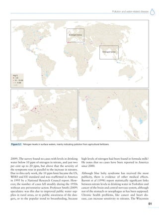Pollution and water-related disease
51
2009). The survey found no cases with levels in drinking
water below 10 ppm of nitrogen in nitrate, and just two
per cent up to 20 ppm, but above that the severity of
the symptoms rose in parallel to the increase in nitrates.
Due to this early work, the 10 ppm limit became the US,
WHO and EU standard and was reaffirmed in America
in 1995 by a National Research Council report. How-
ever, the number of cases fell steadily during the 1950s
without any preventative action. Professor Smith (2009)
speculates: was this due to improved public water sup-
plies in rural areas, or to public awareness of the dan-
gers, or to the popular trend to breastfeeding, because
high levels of nitrogen had been found in formula milk?
He notes that no cases have been reported in America
since 2000.
Although blue baby syndrome has received the most
publicity, there is evidence of other medical effects.
Barrett et al (1998) report statistically significant links
between nitrate levels in drinking water in Yorkshire and
cancer of the brain and central nervous system, although
not of the stomach or oesophagus as has been supposed.
Chronic health problems, like cancer and heart dis-
ease, can increase sensitivity to nitrates. The Wisconsin
Figure 5.1 Nitrogen levels in surface waters, mainly indicating pollution from agricultural fertilizers
 