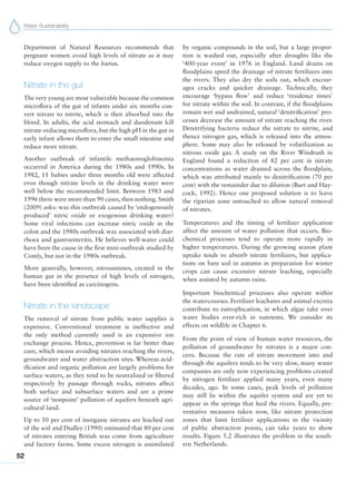 Water Sustainability
52
Department of Natural Resources recommends that
pregnant women avoid high levels of nitrate as it may
reduce oxygen supply to the foetus.
Nitrate in the gut
The very young are most vulnerable because the common
microflora of the gut of infants under six months con-
vert nitrate to nitrite, which is then absorbed into the
blood. In adults, the acid stomach and duodenum kill
nitrate-reducing microflora, but the high pH in the gut in
early infant allows them to enter the small intestine and
reduce more nitrate.
Another outbreak of infantile methaemoglobinemia
occurred in America during the 1980s and 1990s. In
1982, 11 babies under three months old were affected
even though nitrate levels in the drinking water were
well below the recommended limit. Between 1983 and
1996 there were more than 90 cases, then nothing. Smith
(2009) asks: was this outbreak caused by ‘endogenously
produced’ nitric oxide or exogenous drinking water?
Some viral infections can increase nitric oxide in the
colon and the 1980s outbreak was associated with diar-
rhoea and gastroenteritis. He believes well-water could
have been the cause in the first mini-outbreak studied by
Comly, but not in the 1980s outbreak.
More generally, however, nitrosamines, created in the
human gut in the presence of high levels of nitrogen,
have been identified as carcinogens.
Nitrate in the landscape
The removal of nitrate from public water supplies is
expensive. Conventional treatment is ineffective and
the only method currently used is an expensive ion
exchange process. Hence, prevention is far better than
cure, which means avoiding nitrates reaching the rivers,
groundwater and water abstraction sites. Whereas acid-
ification and organic pollution are largely problems for
surface waters, as they tend to be neutralized or filtered
respectively by passage through rocks, nitrates affect
both surface and subsurface waters and are a prime
source of ‘nonpoint’ pollution of aquifers beneath agri-
cultural land.
Up to 50 per cent of inorganic nitrates are leached out
of the soil and Dudley (1990) estimated that 80 per cent
of nitrates entering British seas come from agriculture
and factory farms. Some excess nitrogen is assimilated
by organic compounds in the soil, but a large propor-
tion is washed out, especially after droughts like the
‘400-year event’ in 1976 in England. Land drains on
floodplains speed the drainage of nitrate fertilizers into
the rivers. They also dry the soils out, which encour-
ages cracks and quicker drainage. Technically, they
encourage ‘bypass flow’ and reduce ‘residence times’
for nitrate within the soil. In contrast, if the floodplains
remain wet and undrained, natural ‘denitrification’ pro-
cesses decrease the amount of nitrate reaching the river.
Denitrifying bacteria reduce the nitrate to nitrite, and
thence nitrogen gas, which is released into the atmos-
phere. Some may also be released by volatilization as
nitrous oxide gas. A study on the River Windrush in
England found a reduction of 82 per cent in nitrate
concentrations as water drained across the floodplain,
which was attributed mainly to denitrification (70 per
cent) with the remainder due to dilution (Burt and Hay-
cock, 1992). Hence one proposed solution is to leave
the riparian zone untouched to allow natural removal
of nitrates.
Temperatures and the timing of fertilizer application
affect the amount of water pollution that occurs. Bio-
chemical processes tend to operate more rapidly in
higher temperatures. During the growing season plant
uptake tends to absorb nitrate fertilizers, but applica-
tions on bare soil in autumn in preparation for winter
crops can cause excessive nitrate leaching, especially
when assisted by autumn rains.
Important biochemical processes also operate within
the watercourses. Fertilizer leachates and animal excreta
contribute to eutrophication, in which algae take over
water bodies over-rich in nutrients. We consider its
effects on wildlife in Chapter 6.
From the point of view of human water resources, the
pollution of groundwater by nitrates is a major con-
cern. Because the rate of nitrate movement into and
through the aquifers tends to be very slow, many water
companies are only now experiencing problems created
by nitrogen fertilizer applied many years, even many
decades, ago. In some cases, peak levels of pollution
may still lie within the aquifer system and are yet to
appear in the springs that feed the rivers. Equally, pre-
ventative measures taken now, like nitrate protection
zones that limit fertilizer applications in the vicinity
of public abstraction points, can take years to show
results. Figure 5.2 illustrates the problem in the south-
ern Netherlands.
 