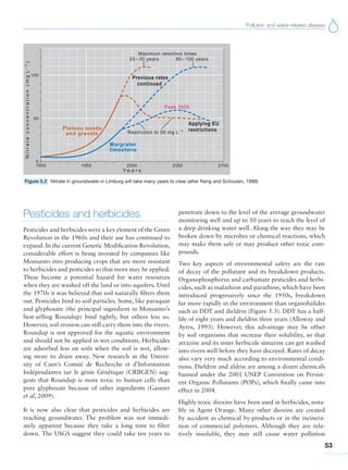 Pollution and water-related disease
53
Pesticides and herbicides
Pesticides and herbicides were a key element of the Green
Revolution in the 1960s and their use has continued to
expand. In the current Genetic Modification Revolution,
considerable effort is being invested by companies like
Monsanto into producing crops that are more resistant
to herbicides and pesticides so that more may be applied.
These become a potential hazard for water resources
when they are washed off the land or into aquifers. Until
the 1970s it was believed that soil naturally filters them
out. Pesticides bind to soil particles. Some, like paraquat
and glyphosate (the principal ingredient in Monsanto’s
best-selling Roundup) bind tightly, but others less so.
However, soil erosion can still carry them into the rivers.
Roundup is not approved for the aquatic environment
and should not be applied in wet conditions. Herbicides
are adsorbed less on soils when the soil is wet, allow-
ing more to drain away. New research at the Univer-
sity of Caen’s Comité de Recherche et d’Information
Indépendantes sur le génie Génétique (CRIIGEN) sug-
gests that Roundup is more toxic to human cells than
pure glyphosate because of other ingredients (Gasnier
et al, 2009).
It is now also clear that pesticides and herbicides are
reaching groundwater. The problem was not immedi-
ately apparent because they take a long time to filter
down. The USGS suggest they could take ten years to
penetrate down to the level of the average groundwater
monitoring well and up to 50 years to reach the level of
a deep drinking water well. Along the way they may be
broken down by microbes or chemical reactions, which
may make them safe or may produce other toxic com-
pounds.
Two key aspects of environmental safety are the rate
of decay of the pollutant and its breakdown products.
Organophosphorus and carbamate pesticides and herbi-
cides, such as malathion and parathion, which have been
introduced progressively since the 1950s, breakdown
far more rapidly in the environment than organohalides
such as DDT and dieldrin (Figure 5.3). DDT has a half-
life of eight years and dieldrin three years (Alloway and
Ayres, 1993). However, this advantage may be offset
by soil organisms that increase their solubility, so that
atrazine and its sister herbicide simazine can get washed
into rivers well before they have decayed. Rates of decay
also vary very much according to environmental condi-
tions. Dieldrin and aldrin are among a dozen chemicals
banned under the 2001 UNEP Convention on Persist-
ent Organic Pollutants (POPs), which finally came into
effect in 2004.
Highly toxic dioxins have been used in herbicides, nota-
bly in Agent Orange. Many other dioxins are created
by accident as chemical by-products or in the incinera-
tion of commercial polymers. Although they are rela-
tively insoluble, they may still cause water pollution
Figure 5.2 Nitrate in groundwater in Limburg will take many years to clear (after Rang and Schouten, 1988)
 