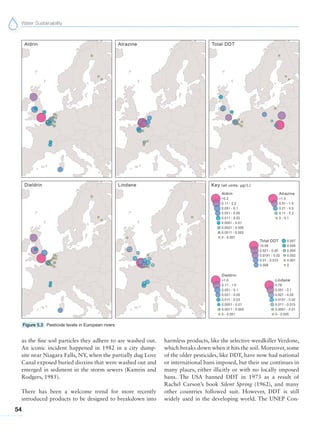Water Sustainability
54
as the fine soil particles they adhere to are washed out.
An iconic incident happened in 1982 in a city dump-
site near Niagara Falls, NY, when the partially dug Love
Canal exposed buried dioxins that were washed out and
emerged in sediment in the storm sewers (Kamrin and
Rodgers, 1985).
There has been a welcome trend for more recently
introduced products to be designed to breakdown into
harmless products, like the selective weedkiller Verdone,
which breaks down when it hits the soil. Moreover, some
of the older pesticides, like DDT, have now had national
or international bans imposed, but their use continues in
many places, either illicitly or with no locally imposed
bans. The USA banned DDT in 1973 as a result of
Rachel Carson’s book Silent Spring (1962), and many
other countries followed suit. However, DDT is still
widely used in the developing world. The UNEP Con-
Figure 5.3 Pesticide levels in European rivers
 
