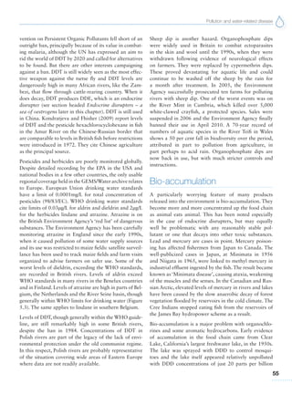 Pollution and water-related disease
55
vention on Persistent Organic Pollutants fell short of an
outright ban, principally because of its value in combat-
ing malaria, although the UN has expressed an aim to
rid the world of DDT by 2020 and called for alternatives
to be found. But there are other interests campaigning
against a ban. DDT is still widely seen as the most effec-
tive weapon against the tsetse fly and DDT levels are
dangerously high in many African rivers, like the Zam-
bezi, that flow through cattle-rearing country. When it
does decay, DDT produces DDE, which is an endocrine
disrupter (see section headed Endocrine disrupters – a
sea of oestrogens later in this chapter). DDT is still used
in China. Kondratjeva and Fhisher (2009) report levels
of DDT and the pesticide hexachlorocyclohexane in fish
in the Amur River on the Chinese-Russian border that
are comparable to levels in British fish before restrictions
were introduced in 1972. They cite Chinese agriculture
as the principal source.
Pesticides and herbicides are poorly monitored globally.
Despite detailed recording by the EPA in the USA and
national bodies in a few other countries, the only usable
regional coverage held in the GEMS/Water archive relates
to Europe. European Union drinking water standards
have a limit of 0.0001mg/L for total concentration of
pesticides (98/83/EC). WHO drinking water standards
cite limits of 0.03μg/L for aldrin and dieldrin and 2μg/L
for the herbicides lindane and atrazine. Atrazine is on
the British Environment Agency’s ‘red list’ of dangerous
substances. The Environment Agency has been carefully
monitoring atrazine in England since the early 1990s,
when it caused pollution of some water supply sources
and its use was restricted to maize fields: satellite surveil-
lance has been used to track maize fields and farm visits
organized to advise farmers on safer use. Some of the
worst levels of dieldrin, exceeding the WHO standards,
are recorded in British rivers. Levels of aldrin exceed
WHO standards in many rivers in the Benelux countries
and in Finland. Levels of atrazine are high in parts of Bel-
gium, the Netherlands and the River Seine basin, though
generally within WHO limits for drinking water (Figure
5.3). The same applies to lindane in southern Belgium.
Levels of DDT, though generally within the WHO guide-
line, are still remarkably high in some British rivers,
despite the ban in 1984. Concentrations of DDT in
Polish rivers are part of the legacy of the lack of envi-
ronmental protection under the old communist regime.
In this respect, Polish rivers are probably representative
of the situation covering wide areas of Eastern Europe
where data are not readily available.
Sheep dip is another hazard. Organophosphate dips
were widely used in Britain to combat ectoparasites
in the skin and wool until the 1990s, when they were
withdrawn following evidence of neurological effects
on farmers. They were replaced by cypermethrin dips.
These proved devastating for aquatic life and could
continue to be washed off the sheep by the rain for
a month after treatment. In 2005, the Environment
Agency successfully prosecuted ten farms for polluting
rivers with sheep dip. One of the worst events was on
the River Mint in Cumbria, which killed over 5,000
white-clawed crayfish, a protected species. Sales were
suspended in 2006 and the Environment Agency finally
banned their use in April 2010. A 70-year record of
numbers of aquatic species in the River Teifi in Wales
shows a 50 per cent fall in biodiversity over the period,
attributed in part to pollution from agriculture, in
part perhaps to acid rain. Organophosphate dips are
now back in use, but with much stricter controls and
instructions.
Bio-accumulation
A particularly worrying feature of many products
released into the environment is bio-accumulation. They
become more and more concentrated up the food chain
as animal eats animal. This has been noted especially
in the case of endocrine disrupters, but may equally
well be problematic with any reasonably stable pol-
lutant or one that decays into other toxic substances.
Lead and mercury are cases in point. Mercury poison-
ing has affected fishermen from Japan to Canada. The
well-publicized cases in Japan, at Minimata in 1956
and Niigata in 1965, were linked to methyl mercury in
industrial effluent ingested by the fish. The result became
known as ‘Minimata disease’, causing ataxia, weakening
of the muscles and the senses. In the Canadian and Rus-
sian Arctic, elevated levels of mercury in rivers and lakes
have been caused by the slow anaerobic decay of forest
vegetation flooded by reservoirs in the cold climate. The
Cree Indians stopped eating fish from the reservoirs of
the James Bay hydropower scheme as a result.
Bio-accumulation is a major problem with organochlo-
rines and some aromatic hydrocarbons. Early evidence
of accumulation in the food chain came from Clear
Lake, California’s largest freshwater lake, in the 1950s.
The lake was sprayed with DDD to control mosqui-
toes and the lake itself appeared relatively unpolluted
with DDD concentrations of just 20 parts per billion
 