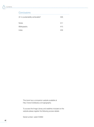 vi
Contents
Conclusions
22 Is sustainability achievable? 406
Notes 411
Bibliography 413
Index 439
This book has a companion website available at
http://www.hodderplus.com/geography
To access the Image Library and weblinks included on the
website please register the following access details:
Serial number: water104882
 