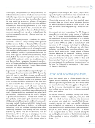 Pollution and water-related disease
57
control pills, ethinyl estradiol (or ethynylestrodiol), and
reduced male characteristics in fish and decreased ability
to fertilize eggs. Concentrations as low as one nanogram
per litre had an effect and these levels have been found
in some municipal wastewater effluents. Experiments
exposing male fish to municipal wastewater effluents
from Ontario decreased egg production by over 50 per
cent. Intersex male perch in the Lakes have also been
linked to ethinyl estradiol in the water. And male fathead
minnows captured from a creek in Saskatchewan that
receives municipal wastewater effluents have fewer sex
characteristics.
Similar evidence emerged in the 1990s from LakeApopka
in Florida. There was a major spillage of the pesticide
kalthane around the lake in the early 1980s, but neither
this nor its decay products can now be found in the water.
The lake water appears clean, yet there is an abnormally
high incidence of alligators with trans-sexual character-
istics, no Florida panthers have descended testicles, and
many birds’ eggs are infertile or have extremely fragile
shells. In fact, the breakdown products of the pesticide,
notably DDE, are there, but they are stored in animal fat
and they are being recirculated through the predatory
cycle. In Canada and elsewhere, fish downstream of pulp
and paper mills show similar sex changes. Males become
feminized and females masculinized.
Experiments in England by Professor John Sumpter and
colleagues at Brunel University in the 1990s showed that
male fish kept in cages below sewage outfalls rapidly
begin to produce female hormones and develop female
characteristics. When the results were presented to the
water industry, the official response was that there were
no plans to test for these substances in sewage outfalls.
However, recent studies on 39 UK rivers confirm the
general tenor of the earlier work. They show that both
the incidence and severity of intersex conditions in wild
roach (Rutilus rutilus) are significantly correlated with
the estimated concentrations of the natural estrogens
17b-estrodiol and estrone (E1 and E2) from humans and
the synthetic contraceptive pill constituent oestrogen
(EE2), as predicted by computer models of water quality
in sewage outfalls (Jopling et al, 2006). Similar femini-
zation of roach was found in the River Lee in Hertford-
shire in the 1970s and led to the banning in 1987 of the
antifouling compound TBT (tributyl tin) used on boats,
but the dog whelks have still not recovered from the
feminization. TBT is still used as a fungicide in paints.
On the River Aire in Yorkshire, male fish have become
feminized downstream of a textile factory using an
alkylphenol-based detergent. In America, the US Geo-
logical Survey has reported that male smallmouth bass
in the Potomac River have started to produce eggs.
Of particular concern is the fact that standard water
treatment does not remove these hormones. Estrone
has been recorded in tap water in Tulane at levels of 45
parts per trillion – low but potentially a matter for con-
cern.
Governments are now responding. The US Congress
imposed severe restrictions on the content of children’s
toys. The EU passed similar legislation and the Austral-
ian government introduced restrictions in 2010. Under
new legislation, the American EPA issued the first test
orders in late 2009/early 2010 to manufacturers and
importers of 67 pesticides, including five phthalates,
requiring them to prove the substances are safe. Many
phthalates are already being phased out of many prod-
ucts in North America and Europe because of health
concerns. However, the American Chemistry Council
points out that if forced by law to test specific phtha-
lates, manufacturers will simply withdraw them and
choose another. This is yet another case where compa-
nies may dodge the law and put the burden of proof on
the State. The EPA could be testing up to 15,000 chemi-
cals for endocrinal effects.
Urban and industrial pollutants
As we have already seen in relation to endocrine dis-
rupters, modern chemistry has blurred the distinction
between agricultural pollutants and those from urban
and industrial sources. The same applies to drugs reach-
ing the rivers and returning in tap water – some are
from medical sources, some from veterinary sources and
others from addicts.
The earliest industrial pollutants, dating back millen-
nia, were heavy metals – copper, tin, silver, lead and
gold – to which mercury, cadmium, zinc, aluminium
and uranium were added more recently. Until the mid-
twentieth century, the main non-metallic pollutants
were coal and oil, but a vast array of synthetic products
have been added over the last century: polychlorobiphe-
nyls (PCBs), nonyl phenols, plasticizers etc. The decline
of the European otter and illness or death among the
seal and dolphin populations of the North Atlantic have
all been ascribed in part or all to PCBs (Alloway and
Ayres, 1993).
 