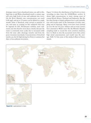 Pollution and water-related disease
61
drainage waters from abandoned mines can add to this.
Spoil tips in mid Wales abandoned nearly a century ago
still carry high levels of zinc and cadmium into rivers.
On the River Rheidol, zinc concentrations can reach
0.88 mg/L and up to 13 tonnes can be shifted in a single
month. Some is dissolved, some carried as particles of
ore, and some as coatings on fine sediments that may
be ingested by fish. Floodwaters mobilize most sedi-
ments and also dissolve more heavy metals, because the
water is commonly more acidic due to increased yields
from the mine adits (drainage tunnels) and from the
peaty mountain moorlands. Concentrations of dissolved
metals can also be high during low flows in summer, but
there is less sediment movement.
Figure 5.6 shows the distribution of lead levels in rivers
according to data from the GEMS/Water archive. It
shows high concentrations in many mining areas of
coastal Brazil, Kenya, Thailand and Indonesia. But the
fact that Europe is largely pollution-free is only partially
true and reveals some of the limitations of water sam-
pling and of reportage. Many rivers have been cleaned
up over the last 50 years. Salmon and sea trout (sewin)
have returned to Welsh rivers like the Rheidol. Regular
sampling tends to record the most common situation,
but it is likely to miss the occasional storm that carries
high metal concentrations and would raise the aver-
age. Table 5.2 lists some of the medical effects of heavy
metals.
Figure 5.6 Lead pollution in rivers
 