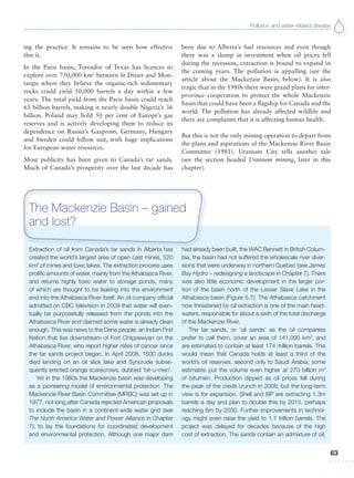 Pollution and water-related disease
63
ing the practice. It remains to be seen how effective
this is.
In the Paris basin, Toreador of Texas has licences to
explore over 750,000 km2
between St Dizier and Mon-
targis where they believe the organic-rich sedimentary
rocks could yield 50,000 barrels a day within a few
years. The total yield from the Paris basin could reach
65 billion barrels, making it nearly double Nigeria’s 36
billion. Poland may hold 50 per cent of Europe’s gas
reserves and is actively developing them to reduce its
dependence on Russia’s Gazprom. Germany, Hungary
and Sweden could follow suit, with huge implications
for European water resources.
Most publicity has been given to Canada’s tar sands.
Much of Canada’s prosperity over the last decade has
been due to Alberta’s fuel resources and even though
there was a slump in investment when oil prices fell
during the recession, extraction is bound to expand in
the coming years. The pollution is appalling (see the
article about the Mackenzie Basin, below). It is also
tragic that in the 1980s there were grand plans for inter-
province cooperation to protect the whole Mackenzie
basin that could have been a flagship for Canada and the
world. The pollution has already affected wildlife and
there are complaints that it is affecting human health.
But this is not the only mining operation to depart from
the plans and aspirations of the Mackenzie River Basin
Committee (1981). Uranium City tells another tale
(see the section headed Uranium mining, later in this
chapter).
Extraction of oil from Canada’s tar sands in Alberta has
created the world’s largest area of open cast mines, 520
km2
of mines and toxic lakes. The extraction process uses
prolific amounts of water, mainly from the Athabasca River,
and returns highly toxic water to storage ponds, many
of which are thought to be leaking into the environment
and into the Athabasca River itself. An oil company official
admitted on CBC television in 2009 that water will even-
tually be purposefully released from the ponds into the
Athabasca River and claimed some water is already clean
enough. This was news to the Dene people, an Indian First
Nation that live downstream of Fort Chippewyan on the
Athabasca River, who report higher rates of cancer since
the tar sands project began. In April 2008, 1600 ducks
died landing on an oil slick lake and Syncrude subse-
quently erected orange scarecrows, dubbed ‘bit-u-men’.
Yet in the 1980s the Mackenzie basin was developing
as a pioneering model of environmental protection. The
Mackenzie River Basin Committee (MRBC) was set up in
1977, not long after Canada rejected American proposals
to include the basin in a continent-wide water grid (see
The North America Water and Power Alliance in Chapter
7), to lay the foundations for coordinated development
and environmental protection. Although one major dam
had already been built, the WAC Bennett in British Colum-
bia, the basin had not suffered the wholescale river diver-
sions that were underway in northern Quebec (see James
Bay Hydro – redesigning a landscape in Chapter 7). There
was also little economic development in the larger por-
tion of the basin north of the Lesser Slave Lake in the
Athabasca basin (Figure 5.7). The Athabasca catchment
now threatened by oil extraction is one of the main head-
waters, responsible for about a sixth of the total discharge
of the Mackenzie River.
The tar sands, or ‘oil sands’ as the oil companies
prefer to call them, cover an area of 141,000 km2
, and
are estimated to contain at least 174 million barrels. This
would mean that Canada holds at least a third of the
world’s oil reserves, second only to Saudi Arabia; some
estimates put the volume even higher at 270 billion m3
of bitumen. Production dipped as oil prices fell during
the peak of the credit crunch in 2008, but the long-term
view is for expansion. Shell and BP are extracting 1.3m
barrels a day and plan to double this by 2015, perhaps
reaching 6m by 2030. Further improvements in technol-
ogy might even raise the yield to 1.7 trillion barrels. The
project was delayed for decades because of the high
cost of extraction. The sands contain an admixture of oil,
The Mackenzie Basin – gained
and lost?
 