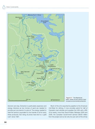 Water Sustainability
64
bitumen and clay. Extraction is particularly expensive and
energy intensive as two tonnes of sand are needed to
provide just one barrel of crude oil. The energy needed to
heat the sands is equivalent to two barrels of oil for every
three produced. But rising oil prices have led to a ‘gold
rush’ since 1997.
Much of the oil is exported by pipeline to the American
mid-West for refining. It now provides petrol for half of
Canada’s road vehicles and supplies the USA with a fifth
of its needs, more than Saudi Arabia. Between 2000 and
2008, the Canadian Government earned C$430 million
from the project and so far only two per cent of the oil has
Figure 5.7 The Mackenzie
basin, where oil and uranium have
trumped environmental protection
 