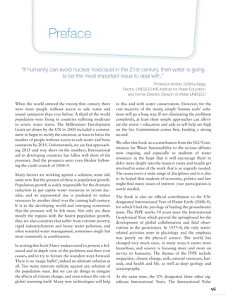 vii
Preface
“If humanity can avoid nuclear holocaust in the 21st century, then water is going
to be the most important issue to deal with.”
Professor András Szöllösi-Nagy
Rector, UNESCO-IHE Institute for Water Education
and former Director, Division of Water UNESCO
in this and with water conservation. However, for the
vast majority of the needy, simple ‘human scale’ solu-
tions will go a long way. If not eliminating the problems
completely, at least these simple approaches can allevi-
ate the worst – education and aids to self-help are high
on the list. Commitment comes first, funding a strong
second.
We offer this book as a contribution from the IGU Com-
mission for Water Sustainability to the serious debates
now ongoing, and especially to students of water
resources in the hope that it will encourage them to
delve more deeply into the issues it raises and maybe get
involved in some of the work that is so urgently needed.
The issues cover a wide range of disciplines and it is also
to be hoped that students of economic, politics and law
might find many issues of interest: your participation is
sorely needed.
The book is also an official contribution to the UN-
designated International Year of Planet Earth (2008–9),
for which I had the privilege of leading the groundwater
team. The IYPE marks 50 years since the International
Geophysical Year, which proved the springboard for the
development of global collaboration and field obser-
vations in the geosciences. In 1957–8, the only water-
related activities were in glaciology and the emphasis
was purely on the physical science. The world has
changed very much since, in many ways it seems more
hazardous, and science is focusing more and more on
service to humanity. The themes of the IYPE include
megacities, climate change, soils, natural resources, haz-
ards, and health and life, as well as deep geology and
oceanography.
At the same time, the UN designated three other sig-
nificant International Years. The International Polar
When the world entered the twenty-first century there
were more people without access to safe water and
sound sanitation than ever before. A third of the world
population were living in countries suffering moderate
to severe water stress. The Millennium Development
Goals set down by the UN in 2000 included a commit-
ment to begin to rectify the situation, at least to halve the
number of people without access to safe water and basic
sanitation by 2015. Unfortunately, we are fast approach-
ing 2015 and way short on the numbers. International
aid to developing countries has fallen well short of the
promises. And the prospects seem even bleaker follow-
ing the credit crunch of 2008–9.
Many factors are working against a solution, some old,
some new. But the greatest of these is population growth.
Population growth is solely responsible for the dramatic
reduction in per capita water resources in recent dec-
ades, and its exponential rise is predicted to reduce
resources by another third over the coming half-century.
It is in the developing world and emerging economies
that the pressure will be felt most. Not only are these
mostly the regions with the fastest population growth,
they are also countries that suffer from extreme poverty,
rapid industrialization and heavy water pollution, and
often wasteful water management, sometimes singly but
most commonly in combination.
In writing this book I have endeavoured to present a bal-
anced and in-depth view of the problems and their root
causes, and to try to foresee the soundest ways forward.
There is no ‘magic bullet’, indeed no ultimate solution at
all. Too many interests militate against any solution of
the population issue. But we can do things to mitigate
the effects of climate change, and even reduce the rate of
global warming itself. Many new technologies will help
 