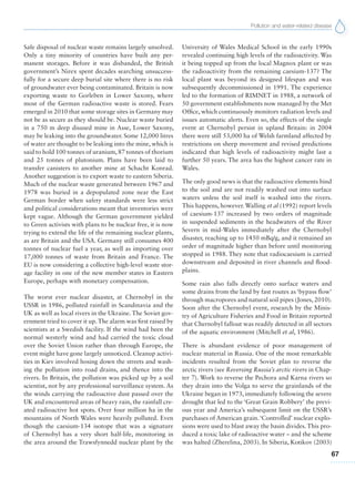 Pollution and water-related disease
67
Safe disposal of nuclear waste remains largely unsolved.
Only a tiny minority of countries have built any per-
manent storages. Before it was disbanded, the British
government’s Nirex spent decades searching unsuccess-
fully for a secure deep burial site where there is no risk
of groundwater ever being contaminated. Britain is now
exporting waste to Gorleben in Lower Saxony, where
most of the German radioactive waste is stored. Fears
emerged in 2010 that some storage sites in Germany may
not be as secure as they should be. Nuclear waste buried
in a 750 m deep disused mine in Asse, Lower Saxony,
may be leaking into the groundwater. Some 12,000 litres
of water are thought to be leaking into the mine, which is
said to hold 100 tonnes of uranium, 87 tonnes of thorium
and 25 tonnes of plutonium. Plans have been laid to
transfer canisters to another mine at Schacht Konrad.
Another suggestion is to export waste to eastern Siberia.
Much of the nuclear waste generated between 1967 and
1978 was buried in a depopulated zone near the East
German border when safety standards were less strict
and political considerations meant that inventories were
kept vague. Although the German government yielded
to Green activists with plans to be nuclear free, it is now
trying to extend the life of the remaining nuclear plants,
as are Britain and the USA. Germany still consumes 400
tonnes of nuclear fuel a year, as well as importing over
17,000 tonnes of waste from Britain and France. The
EU is now considering a collective high-level waste stor-
age facility in one of the new member states in Eastern
Europe, perhaps with monetary compensation.
The worst ever nuclear disaster, at Chernobyl in the
USSR in 1986, polluted rainfall in Scandinavia and the
UK as well as local rivers in the Ukraine. The Soviet gov-
ernment tried to cover it up.The alarm was first raised by
scientists at a Swedish facility. If the wind had been the
normal westerly wind and had carried the toxic cloud
over the Soviet Union rather than through Europe, the
event might have gone largely unnoticed. Cleanup activi-
ties in Kiev involved hosing down the streets and wash-
ing the pollution into road drains, and thence into the
rivers. In Britain, the pollution was picked up by a soil
scientist, not by any professional surveillance system. As
the winds carrying the radioactive dust passed over the
UK and encountered areas of heavy rain, the rainfall cre-
ated radioactive hot spots. Over four million ha in the
mountains of North Wales were heavily polluted. Even
though the caesium-134 isotope that was a signature
of Chernobyl has a very short half-life, monitoring in
the area around the Trawsfynnedd nuclear plant by the
University of Wales Medical School in the early 1990s
revealed continuing high levels of the radioactivity. Was
it being topped up from the local Magnox plant or was
the radioactivity from the remaining caesium-137? The
local plant was beyond its designed lifespan and was
subsequently decommissioned in 1991. The experience
led to the formation of RIMNET in 1988, a network of
50 government establishments now managed by the Met
Office, which continuously monitors radiation levels and
issues automatic alerts. Even so, the effects of the single
event at Chernobyl persist in upland Britain: in 2004
there were still 53,000 ha of Welsh farmland affected by
restrictions on sheep movement and revised predictions
indicated that high levels of radioactivity might last a
further 50 years. The area has the highest cancer rate in
Wales.
The only good news is that the radioactive elements bind
to the soil and are not readily washed out into surface
waters unless the soil itself is washed into the rivers.
This happens, however. Walling et al (1992) report levels
of caesium-137 increased by two orders of magnitude
in suspended sediments in the headwaters of the River
Severn in mid-Wales immediately after the Chernobyl
disaster, reaching up to 1450 mBq/g, and it remained an
order of magnitude higher than before until monitoring
stopped in 1988. They note that radiocaesium is carried
downstream and deposited in river channels and flood-
plains.
Some rain also falls directly onto surface waters and
some drains from the land by fast routes as ‘bypass flow’
through macropores and natural soil pipes (Jones, 2010).
Soon after the Chernobyl event, research by the Minis-
try of Agriculture Fisheries and Food in Britain reported
that Chernobyl fallout was readily detected in all sectors
of the aquatic environment (Mitchell et al, 1986).
There is abundant evidence of poor management of
nuclear material in Russia. One of the most remarkable
incidents resulted from the Soviet plan to reverse the
arctic rivers (see Reversing Russia’s arctic rivers in Chap-
ter 7). Work to reverse the Pechora and Karna rivers so
they drain into the Volga to serve the grainlands of the
Ukraine began in 1973, immediately following the severe
drought that led to the ‘Great Grain Robbery’ the previ-
ous year and America’s subsequent limit on the USSR’s
purchases of American grain.‘Controlled’ nuclear explo-
sions were used to blast away the basin divides.This pro-
duced a toxic lake of radioactive water – and the scheme
was halted (Zherelina, 2003). In Siberia, Kotikov (2003)
 