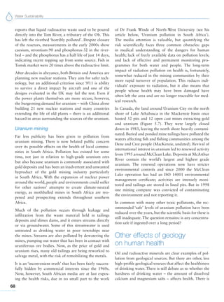 Water Sustainability
68
reports that liquid radioactive waste used to be poured
directly into the Tom River, a tributary of the Ob. This
has left the riverbed ‘horribly polluted’. Despite closure
of the reactors, measurements in the early 2000s show
caesium, strontium-90 and phosphorus-32 in the river-
bed – and the phosphorus has a half life of just 14 days,
indicating recent topping up from some source. Fish in
Tomsk market were 20 times above the radioactive limit.
After decades in abeyance, both Britain and America are
planning new nuclear stations. They aim for safer tech-
nology, but an additional criterion since 9/11 is ability
to survive a direct impact by aircraft and one of the
designs evaluated in the UK may fail the test. Even if
the power plants themselves are more secure, however,
the burgeoning demand for uranium – with China alone
building 21 new nuclear stations and many countries
extending the life of old plants – there is an additional
hazard in areas surrounding the sources of the uranium.
Uranium mining
Far less publicity has been given to pollution from
uranium mining. There is now belated public concern
over its possible effects on the health of local commu-
nities in South Africa. Pollution has existed for some
time, not just in relation to high-grade uranium ores
but also because uranium is commonly associated with
gold deposits and has been an inadvertent and unwanted
byproduct of the gold mining industry particularly
in South Africa. With the expansion of nuclear power
around the world, people and environments could suffer
for other nations’ attempts to create climate-neutral
energy, as mothballed mines in South Africa are reo-
pened and prospecting extends throughout southern
Africa.
Much of the pollution occurs through leakage and
infiltration from the waste material held in tailings
deposits and slimes dams, and it enters streams directly
or via groundwater. Some of this streamwater is used
untreated as drinking water in poor townships near
the mines. Streams are also polluted by dewatering the
mines, pumping out water that has been in contact with
uraniferous ore bodies. Now, as the price of gold and
uranium rises, many old tailings are being reworked to
salvage metal, with the risk of remobilizing the metals.
It is an ‘inconvenient truth’ that has been fairly success-
fully hidden by commercial interests since the 1960s.
Now, however, South African media are at last expos-
ing the health risks, due in no small part to the work
of Dr Frank Winde of North-West University (see his
article below, ‘Uranium pollution in South Africa’).
The media attention is valuable, but quantifying the
risk scientifically faces three common obstacles: gaps
in medical understanding of the dangers for human
health; lack of freely available data on pollution levels;
and lack of effective and permanent monitoring pro-
grammes for both water and people. The long-term
impact of radiation pollution on health is, fortunately,
somewhat reduced in the mining communities by their
more rapid turnover of population. This reduces indi-
viduals’ exposure to radiation, but it also means that
people whose health may have been damaged have
often left the area and are no longer traceable for med-
ical research.
In Canada, the land around Uranium City on the north
shore of Lake Athabasca in the Mackenzie basin once
hosted 52 pits and 12 open cast mines extracting gold
and uranium (Figure 5.7). They were largely closed
down in 1983, leaving the north shore heavily contami-
nated. Buried and ponded mine tailings have polluted the
waters affecting fish and fishing communities among the
Dene and Cree people (MacKenzie, undated). Revival of
international interest in uranium led to renewed activity
from 1995 around McClean Lake. Deposits at McArthur
River contain the world’s largest and highest grade
uranium. The renewed operations now have stricter
environmental controls and since 2000 the McClean
Lake operation has had an ISO 14001 environmental
management certificate; activities are intensely moni-
tored and tailings are stored in lined pits. But in 1998
one mining company was convicted of contaminating
the environment and not reporting it.
In common with many other toxic pollutants, the rec-
ommended ‘safe’ levels of uranium pollution have been
reduced over the years, but the scientific basis for these is
still inadequate. The question remains: is any concentra-
tion safe if ingested over a long period?
Other effects of geology
on human health
Oil and radioactive minerals are clear examples of pol-
lution from geological sources. But there are other, less
high-profile geological sources that affect the healthiness
of drinking water. There is still debate as to whether the
hardness of drinking water – the amount of dissolved
calcium and magnesium salts – affects health. There is
 