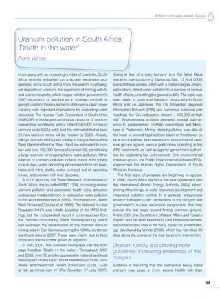 Pollution and water-related disease
69
In company with an increasing number of countries, South
Africa recently embarked on a nuclear expansion pro-
gramme. Since South Africa holds the world’s fourth larg-
est deposits of uranium, the expansion of mining activity
and uranium exports, which began with the government’s
2007 declaration of uranium as a ‘strategic mineral’, is
going to outstrip the requirements of its own nuclear power
industry, with important implications for protecting water
resources. The Nuclear Fuels Corporation of South Africa
(NUFCOR) is the largest continuous producer of uranium
concentrate worldwide, with a total of 240,000 tonnes of
uranium oxide (U3
O8
) sold, and it is estimated that at least
25 new uranium mines will be needed by 2020. Already,
tailings deposits left by past mining in the goldfields of the
West Rand and the Far West Rand are estimated to con-
tain well over 100,000 tonnes of uranium (U), constituting
a large reservoir for ongoing future water pollution. Other
sources of uranium pollution include: runoff from mining
rock dumps, water decanting into streams from old bore-
holes and mine shafts, water pumped out of operating
mines, and uranium-rich river deposits.
A 2006 report by the Water Research Commission of
South Africa, the so-called WRC 1214, on mining-related
uranium pollution and associated health risks, attracted
widespread media attention to radioactive water pollution
in the Wonderfonteinspruit (WFS), Potchefstroom, North
West Province (Coetzee et al, 2006). The National Nuclear
Regulator (NNR) was initially sceptical of the WRC find-
ings, but the independent report it commissioned from
the German consultancy Brenk Systemplanung, which
had overseen the rehabilitation of the Wismut uranium
mining area in East Germany during the 1990s, confirmed
significant risks in 2007. These were mainly due to food
crops and animal fodder grown by irrigation.
In July 2007, The Sowetan newspaper ran the front
page headline ‘Death in the water’. Throughout 2007
and 2008, over 50 articles appeared in national and local
newspapers on the topic. Under headlines such as ‘Toxic
shock’ (Potchefstroom Herald, 8 February 2008), ‘Lives
at risk as mines coin in’ (The Sowetan, 27 July 2007),
‘Living in fear of a toxic tsunami’ and ‘Far West Rand
residents claim poisoning’ (Saturday Star, 12 April 2008)
some of these articles, often with a certain degree of sen-
sationalism, linked water pollution to a number of serious
health effects, unsettling the general public. The topic was
even raised in radio and television broadcasts in South
Africa and on Aljazeera, the UN Integrated Regional
Information Network (IRIN) and numerous websites with
headings like ‘SA radioactive stream – 400,000 at high
risk’. Environmental activists prepared special submis-
sions to parliamentary portfolio committees and Mem-
bers of Parliament. Mining-related pollution was also at
the heart of several legal actions taken or threatened by
local municipalities, land owners and environmental pres-
sure groups against various gold mines operating in the
WFS catchment, as well as against government authori-
ties for neglecting law enforcement. One environmental
pressure group, the Public Environmental Arbiters (PEA),
approached the Human Rights Commission of South
Africa on the issue.
The first signs of progress are beginning to appear.
In 2006, South Africa signed a five-year agreement with
the International Atomic Energy Authority (IAEA) aimed,
among other things, at water resources development and
integrated pollution control. In a generally antagonistic
situation between public perceptions of the dangers and
government’s nuclear expansion programme, this may
provide the first steps toward finding common ground.
And in 2007, the Department of Water Affairs and Forestry
(DWAF) and the NNR launched a joint initiative to remedi-
ate contaminated sites in the WFS, based on a methodol-
ogy developed by Winde (2008), which has identified 36
sites along the course of the river for priority intervention.
Uranium toxicity and drinking water
guidelines: increasing awareness of the
dangers
Evidence is mounting that the radioactive heavy metal
uranium may pose a more severe health risk than
Uranium pollution in South Africa:
‘Death in the water’
Frank Winde
 