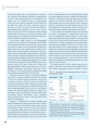 Water Sustainability
70
previously thought, even at comparably low concentra-
tion. Uranium is the heaviest, naturally occurring element
on earth, with a global background concentration in the
earth’s crust of c.2 mg/kg (or ppm). It is approximately
1000 times more common than gold and ten times more
abundant than other toxic heavy metals like cadmium
(0.3 ppm) or mercury (0.4 ppm). Granite and shales dis-
play elevated levels (typically 3.4 and 3.7 ppm, respec-
tively). But there are over 200 uranium-bearing minerals
and the ability of uranium to form soluble complexes with
a large range of ions explains its exceptionally high geo-
chemical mobility in aquatic environments.
Like all heavy metals, uranium is non-biodegradable
and tends to accumulate in the biosphere. Winde (2009)
reports several instances where secondary accumulation
of waterborne uranium in the environment reached much
higher levels than in the original source of pollution. Ele-
vated uranium-levels in several municipal water supply sys-
tems in Germany, especially in agricultural areas, have been
linked to long-term, large-scale applications of uraniferous,
phosphate-based fertilizers (Foodwatch, 2008; Schnug et
al, 2005). Surveys of bottled mineral waters from a number
of countries by Krachler and Shotyk (2008) found uranium
levels as high as 27.5 µg/L, mainly due to uranium-rich
geological settings. Other sources report up to 72 µg/L in
Swedish mineral water, and close to 15,000 µg/L or even
40,000 µg/L in Finnish groundwater, generally associated
with uraniferous granites (Winde, 2010a and b).
Although most natural uranium (238
U) decays extremely
slowly and is therefore relatively harmless, the isotopes
234
U and 235
U, despite making up less than one per cent
of naturally occurring uranium, account for roughly half
of the total radioactivity. All the isotopes only emit alpha
particles that are absorbed within a few centimetres of the
air and barely penetrate the skin, but it is a very different
matter when they are ingested. Deposits in organs such
as kidneys, lungs, brain and bone marrow directly attack
surrounding tissues. Shorter-lived, highly radioactive
decay products such as radium (226
Ra) and radon (222
Rn)
add to the radiotoxicity.
Research at Stellenbosch University identified high
levels of leukaemia and related blood anomalies in 1996 in
a remote arid area in the Northern Cape where borehole
drinking water is high in uranium. The link was confirmed
by a subsequent WRC report. Other work has pointed to
possible links between long-term consumption of contam-
inated mineral water and kidney cancer, and with DNA and
brain damage. Longstanding rumours in the gold mining
town of Carletonville link uranium-polluted drinking water
to an abnormally high number of children with learning dif-
ficulties in a mining community that relied on groundwater
pumped from the mine. Recently, Raymond-Wish et al
(2007) added uranium to the long list of known endocrine
disruptive compounds that might increase the risk of fer-
tility problems and reproductive cancers at levels so far
regarded as safe in drinking water even by the US EPA.
A major problem for authorities trying to set safe limits
for uranium concentrations in drinking water remains the
lack of comprehensive medical studies on human beings
exposed to relatively low levels of pollution over long periods
of time. So far, most limits have been based on short-term
experiments on animals, especially on just one experiment
exposing rats and rabbits to uranium for 91 days. Others
have used evidence from nuclear explosions, which were
intense and caused chromosomal damage but which were
instantaneous and did not involve ingestion. Retrospective
studies of former mine workers from the Wismut uranium
mines in Germany found the risk of contracting liver cancer
from occupational exposure to uranium was 20–70 times
higher than indicated by extrapolating data from the study
of atomic bomb survivors.
The large variation in official drinking water limits in
Table 5.3 (3500 per cent) may be partly explained by dif-
ferent dietary assumptions about the amount of water
Table 5.3 Comparison of recommended safe limits for uranium
concentrations in water
Organization Date
Limit
μg/L
WHO
1998
2003
2004
2
9
15
DWAF
(S Africa)
1985
1996
1000/4000*
(drinking)
70 (drinking)
10 (irrigation)
EPA (USA) 2006 (latest)** 30
Germany existing
2 (mineral water and table
water)
Germany/EU proposed 10 (for life-long exposure)
Key:
* maximum limit for ‘insignificant risk’; the limit for ‘no risk’ is
1000; Kempster, P.L. and Smith, R., 1985: Proposed aesthetic/
physical and inorganic drinking water criteria for the Republic
of South Africa. Research Report no. 628. National Institute for
Water Research, CSIR, South Africa.
** US Environmental Protection Agency, 2006: Drinking Water
Standards and Health Advisories. US Environmental Protection
Agency, Office of Water, Washington D.C.
 