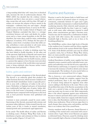 Water Sustainability
72
a long-standing belief that ‘soft’ water, low in dissolved
salts, increases the risk of cardiovascular diseases. The
WHO (2003) has decided that the evidence remains
statistical and that it does not prove a causal relation-
ship, except that soft water with less than 100 mg/L of
solutes can increase the solution of heavy metals in the
waterpipes – cadmium, lead, zinc and copper – though
acidity is also an important factor. A survey by Dr Mar-
garet Crawford of the London School of Hygiene and
Tropical Medicine concluded that there is a stronger
correlation between soft water and deaths for cardiac
arrest and to a lesser extent bronchitis, in the UK than
elsewhere, but notes there could be many confounding
influences (Crawford, 1972). Perhaps the best piece of
evidence comes from a Canadian review that while car-
diac arrhythmia is more prevalent in soft water areas,
adding magnesium can rectify it (Marier, 1978).
Similarly, a deficiency of iodine in drinking water has
also been linked to health disorders. At the other end
of the spectrum, high levels of fluoride and arsenic have
clear impacts on health. While fluoride may be added
deliberately to drinking water for health reasons, arsenic
is a poison that appears to have become more prevalent
in recent years in parts of the world where more ground-
water is being exploited, often because surface waters
have become more polluted.
Iodine, goitre and cretinism
Goitre is a persistent enlargement of the thyroid gland.
The thyroid is an endocrine gland that produces the
iodine hormone thyroxin, which increases oxidation and
affects the body’s metabolism. Goitre is especially preva-
lent in areas with a deficiency of iodine in the soil or
water: Derbyshire in England and parts of Switzerland
have traditionally had high rates of goitre. Iodine defi-
ciency in the local water is becoming a relatively more
important factor compared with food grown in the local
soil, as food provision becomes more globalized and
imported.
Cretinism is most commonly caused by severe under-
functioning of the thyroid, associated with extreme and
persistent iodine deficiency. Unless treated from the very
earliest years of life, it results in mental retardation,
stunted growth and a prematurely aged appearance.
In his article ‘The health effects of iodine and fluorine
in drinking water’, Professor Wang Wuyi looks at the
distribution of goitre and cretinism in China in relation
to water quality (Figures 5.10 and 5.11).
Fluorine and fluorosis
Fluorine is used in the human body to build bones and
teeth. It is present in all natural waters in varying con-
centrations, commonly between 0.1 ppm and 6 ppm,
usually in fluorides of potassium or sodium leached from
weathering minerals. Only relatively small amounts are
needed for human health, less than 1 ppm (or 1 mg/L),
and, as with many other substances required in small
doses, when concentrations get high it becomes toxic.
Toxicity may also be induced by a combination of drink-
ing water with other sources, like excessive intake of
foodstuffs high in fluorine, such as tea or beer, or by
breathing polluted air.
The GEMS/Water archive shows high levels of fluoride
in the southern Low Countries and East Africa, together
with moderate levels in the western British Isles (Figure
5.9). Some of the British and Irish cases may be related
to granitic rocks, but as Professor Wang Wuyi shows,
there are many possible sources, and mining and indus-
try may be important locally.
Artificial fluoridation of public water supplies has been
adopted in many countries and by individual water com-
panies and authorities over the last 60 years, especially in
North America and Europe, in response to evidence that
it increases the resistance of teeth to dental caries (decay)
in young people. The incidence of caries nearly halves as
concentrations are increased from 0.6 to 1 ppm.
This is, however, a very controversial subject. Despite
overwhelming, though not complete, support from the
medical professions, there is the very slight probabil-
ity of toxicity being induced by ingestion from other
sources adding to the fluorine in the water. There is also
the problem that some of the fluorine accumulates in the
body over a period of time, so that people who drink
more tap water may be more at risk. More importantly,
there is the ethical argument against mass medication,
because it removes personal choice and it is unnecessary
for mature adults. Some have argued, with little founda-
tion to date, that fluoridation could be the precursor to
further mass medication. Those in favour argue that it is
much cheaper than curing caries, and painless, and that
there is no evidence that it has caused harm.
Toxicity manifests itself in fluorosis. Dental fluorosis is
a mottling of the enamel and is associated with concen-
trations above 5 ppm. More severe fluorosis can appear
as deformed bones. Fluorosis caused by drinking water
that is naturally high in fluorine is found throughout the
 