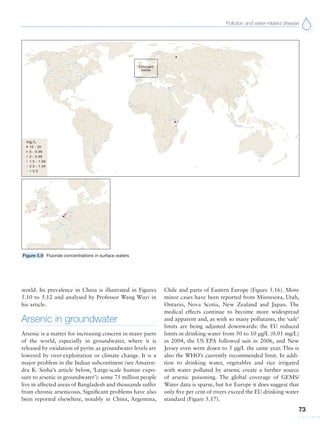 Pollution and water-related disease
73
Figure 5.9 Fluoride concentrations in surface waters
world. Its prevalence in China is illustrated in Figures
5.10 to 5.12 and analysed by Professor Wang Wuyi in
his article.
Arsenic in groundwater
Arsenic is a matter for increasing concern in many parts
of the world, especially in groundwater, where it is
released by oxidation of pyrite as groundwater levels are
lowered by over-exploitation or climate change. It is a
major problem in the Indian subcontinent (see Amaren-
dra K. Sinha’s article below, ‘Large-scale human expo-
sure to arsenic in groundwater’): some 75 million people
live in affected areas of Bangladesh and thousands suffer
from chronic arsenicosis. Significant problems have also
been reported elsewhere, notably in China, Argentina,
Chile and parts of Eastern Europe (Figure 5.16). More
minor cases have been reported from Minnesota, Utah,
Ontario, Nova Scotia, New Zealand and Japan. The
medical effects continue to become more widespread
and apparent and, as with so many pollutants, the ‘safe’
limits are being adjusted downwards: the EU reduced
limits in drinking water from 50 to 10 μg/L (0.01 mg/L)
in 2004, the US EPA followed suit in 2006, and New
Jersey even went down to 5 μg/L the same year. This is
also the WHO’s currently recommended limit. In addi-
tion to drinking water, vegetables and rice irrigated
with water polluted by arsenic create a further source
of arsenic poisoning. The global coverage of GEMS/
Water data is sparse, but for Europe it does suggest that
only five per cent of rivers exceed the EU drinking water
standard (Figure 5.17).
 