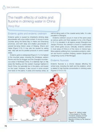 Water Sustainability
74
Endemic goitre and endemic cretinism
Endemic goitre is caused by inhabitants drinking deep
groundwater with a low iodine content. It occurs in some
counties along the Bohai Bay in Hebei and Shandong
provinces, and both deep and shallow groundwater in
several low-lying interior areas of Xinjiang, Shanxi and
Hebei (Figure 5.10). It may also be caused by eating
kelp, kelp salt and its pickled products in some coastal
areas.
Endemic goitre is widespread (Figure 5.11). It is highest
in the mountain areas, including the Himalayas, eastern
Pamirs and the Da Xinggan and the Changbai mountain-
ous areas in Northeast China. It is relatively high on hilly
areas like Nanling and the western Guangxi highland in
South China, but generally low in the plains, and lowest
on the coast. However, it also occurs in some ancient
river beds on the plains, in peaty and swampy areas, as
well as along parts of the coastal sandy belts. It is also
prevalent in Shanghai.
Endemic cretinism occurs in most of the same areas
as serious goitre and there appears to be a link (Figure
5.12). It is prevalent in all regions except Shanghai and
Jiangsu Province. No cretinism is found in coastal areas
even where goitre occurs. Clinically, endemic cretinism
in most areas of China is of the nerve or mixture type.
More patients suffering from myxoedema endemic cretin-
ism are found in southern Xinjiang, eastern Qinghai and
Liangcheng county of Nei Monggol.
Endemic fluorosis
Endemic fluorosis is a chronic disease affecting the
whole body, including the teeth and the skeleton, which
is related to high fluoride concentration in drinking water
(Figures 5.13 to 5.15).
The health effects of iodine and
fluorine in drinking water in China
Wang Wuyi
Figure 5.10 Iodine in water
in China (based on The atlas
of endemic diseases and their
environment in the People’s
Republic of China, by Tan Jianan et
al, 1989)
 