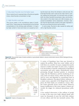 Water Sustainability
78
4 Abundant fluoride rock formation type
This is mainly found in exposed sites of fluorite and apatite
mines, where fluoride concentration is high.
5 High fluoride coal type
This occurs mainly in the mountainous areas of south-
west China. These areas are characterized by low fluoride
concentrations in the drinking water (all below 1.0 mg/L),
but high content in food and indoor air caused by burn-
ing the local coal. Since the climate is cold and wet, the
local high-fluoride coal is used as the major fuel for cook-
ing, heating and drying grain. As chimneys have not been
built, the indoor fluoride concentration rises, and the fluo-
ride content in the dried maize and chilli increases up to
several hundredfold. Some researchers, however, main-
tain that the high fluoride content of the grain originates in
the soil surrounding the local coal formation.
In some areas, fluorosis is also caused by eating salt
with a high fluoride content.
Figure 5.16 Documented cases of arsenic problems in groundwater related to natural contamination (source: British Geological Survey,
2001, with additions)
Figure 5.17 Arsenic in European rivers
A variety of hypotheses have been put forward to
explain the problem. Most have some validity and in
truth there are a number of causes, ranging from purely
natural to totally man-made. In most cases, it appears
to be the product of specific combinations of geological
environment and water regime. Hydrothermal waters
permeating through fractured granites in mountain
ranges, like the Himalayas, and the weathering of vol-
canic rocks can release arsenic, which may then be car-
ried by rivers and deposited in concentrated form in
floodplain sediments. Post-glacial deltaic sediments are
a major source, especially in the Bengal basin. In New
Jersey, the black shales are considered a source. Alka-
line waters generally favour arsenic release. However,
human modification of the water regime is almost uni-
versally the trigger for enhanced groundwater pollu-
tion.
A key medical observation is that millions of people
in some of the areas now badly affected drank well-
water for thousands of years but with little evidence
of toxic effects until the late twentieth century. This
 