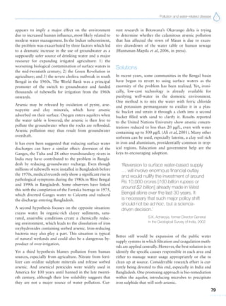 Pollution and water-related disease
79
appears to imply a major effect on the environment
due to increased human influence, most likely related to
modern water management. In the Indian subcontinent,
the problem was exacerbated by three factors which led
to a dramatic increase in the use of groundwater as a
supposedly safer source of drinking water and a major
resource for expanding irrigated agriculture: 1) the
worsening biological contamination of surface waters in
the mid-twentieth century; 2) the Green Revolution in
agriculture; and 3) the severe cholera outbreak in south
Bengal in the 1960s. The World Bank was a principal
promoter of the switch to groundwater and funded
thousands of tubewells for irrigation from the 1960s
onwards.
Arsenic may be released by oxidation of pyrite, arse-
nopyrite and clay minerals, which have arsenic
adsorbed on their surface. Oxygen enters aquifers when
the water table is lowered; the arsenic is then free to
pollute the groundwater when the rocks are reflooded.
Arsenic pollution may thus result from groundwater
overdraft.
It has even been suggested that reducing surface water
discharges can have a similar effect: diversion of the
Ganges, the Tisha and 28 other transboundary rivers in
India may have contributed to the problem in Bangla-
desh by reducing groundwater recharge. Even though
millions of tubewells were installed in Bangladesh before
the 1970s, medical records only show a significant rise in
pathological symptoms during the 1980s in West Bengal
and 1990s in Bangladesh. Some observers have linked
this with the completion of the Farraka barrage in 1975,
which diverted Ganges water to Calcutta and reduced
the discharge entering Bangladesh.
A second hypothesis focuses on the opposite situation:
excess water. In organic-rich clayey sediments, satu-
rated, anaerobic conditions create a chemically reduc-
ing environment, which leads to the dissolution of iron
oxyhydroxides containing sorbed arsenic. Iron-reducing
bacteria may also play a part. This situation is typical
of natural wetlands and could also be a dangerous by-
product of over-irrigation.
Yet a third hypothesis blames pollution from human
sources, especially from agriculture. Nitrate from ferti-
lizer can oxidize sulphate minerals and release sorbed
arsenic. And arsenical pesticides were widely used in
America for 100 years until banned in the late twenti-
eth century, although their low solubility suggests that
they are not a major source of water pollution. Cur-
rent research in Botswana’s Okavango delta is trying
to determine whether the calamitous arsenic pollution
that has affected the town of Maun is due to exces-
sive drawdown of the water table or human sewage
(Huntsman-Mapila et al, 2006, in press).
Solutions
In recent years, some communities in the Bengal basin
have begun to revert to using surface waters as the
enormity of the problem has been realized. Yet, ironi-
cally, low-cost technology is already available for
purifying well-water in the domestic environment.
One method is to mix the water with ferric chloride
and potassium permanganate to oxidize it in a plas-
tic bucket and strain it through a cloth into a second
bucket filled with sand to clarify it. Results reported
to the United Nations University show arsenic concen-
trations reduced to less than 20 μg/L, even with water
containing up to 500 μg/L (Ali et al, 2001). Many other
sorbents can be used, especially laterite, a clay soil rich
in iron and aluminium, providentially common in trop-
ical regions. Education and government help are the
keys to encouraging adoption.
‘Reversion to surface water-based supply
… will involve enormous financial outlay
and would nullify the investment of around
Rs 10,000 crores [100 billion rupees or
around $2 billion] already made in West
Bengal alone over the last 30 years. It
is necessary that such major policy shift
should not be ad hoc, but a science-
driven decision.’
S.K. Acharyya, former Director General
in the Geological Survey of India, 2002
Better still would be expansion of the public water
supply systems in which filtration and coagulation meth-
ods are applied centrally. However, the best solution is to
identify the specific causes responsible in each area and
either to manage water usage appropriately or else to
clean up at source. Considerable research effort is cur-
rently being devoted to this end, especially in India and
Bangladesh. One promising approach is bio-remediation
within the aquifer, introducing microbes to precipitate
iron sulphide that will sorb arsenic.
 